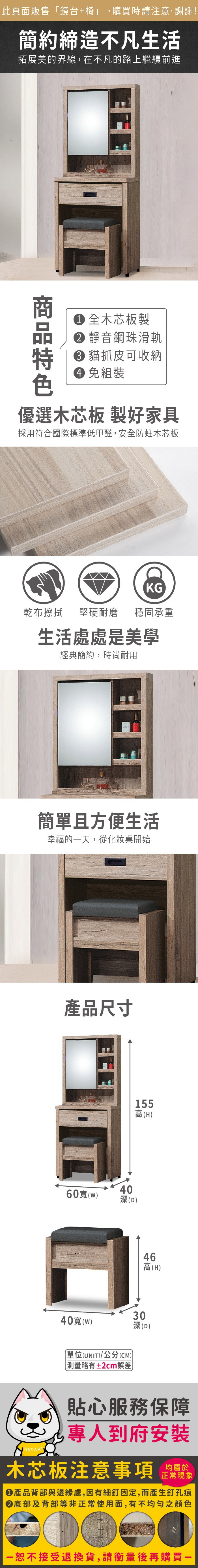 此頁面販售鏡台+椅」,購買時請注意,謝謝!簡約締造不凡生活拓展美的界線,在不凡的路上繼續前進 木芯板製 靜音鋼珠滑軌 貓抓皮可收納 免組裝優選木芯板 製好家具採用符合國際標準低甲醛,安全防蛀木芯板KG乾布擦拭堅硬耐磨 穩固承重生活處處是美學經典簡約,時尚耐用簡單且方便生活幸福的天,從化妝桌開始產品尺寸155高(H)60()40深(D)46高(H)40()(UNIT)/公分(CM)「測量略有±2cm誤差30深(D)貼心服務保障專人到府安裝木芯板注意事項正常現象產品背部與邊緣處,因有細釘固定,而產生釘孔痕底部及背部等非正常使用面,有不均勻之顏色一恕不接受退換貨,請衡量後再購買