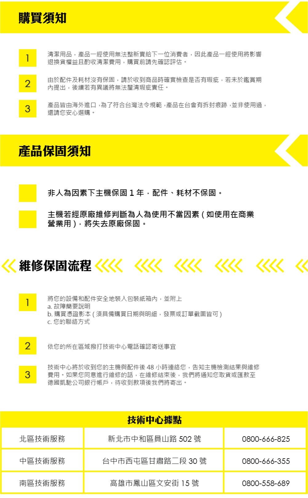 購買須知1清潔用品,產品一經使用無法整新賣給下一位消費者,因此產品一經使用將影響退換貨權益且酌收清潔費用,購買前請先確認評估。2由於配件及耗材沒有保固,請於收到商品時確實檢查是否有瑕疵,若未於鑑賞期內提出,後續若有異議將無法釐清瑕疵責任。3產品皆由海外進口,為了符合台灣法令規範,產品在台會有拆封痕跡,並非使用過,還請您安心選購。產品保固須知非人為因素下主機保固1年,配件、耗材不保固。主機若經原廠維修判斷為人為使用不當因素(如使用在商業營業用),將失去原廠保固。 維修保固流程1將您的設備和配件安全地裝入包裝紙箱內,並附上a. 故障簡要說明b. 購買憑證影本(須具備購買日期與明細,發票或訂單截圖皆可) 您的聯絡方式2依您的所在區域撥打技術中心電話確認寄送事宜3技術中心將於收到您的主機與配件後48小時您,告知主機檢測結果與維修費用。如果您同意進行維修的話,在維修結束後,我們將通知您取貨或匯款至德國凱馳公司銀行帳戶,待收到款項後我們將寄出。技術中心據點北區技術服務新北市中和區員山路 502 號0800-666-825中區技術服務台中市西屯區甘肅路二段 30 號0800-666-355南區技術服務高雄市鳳山區文安街 15 號0800-558-689