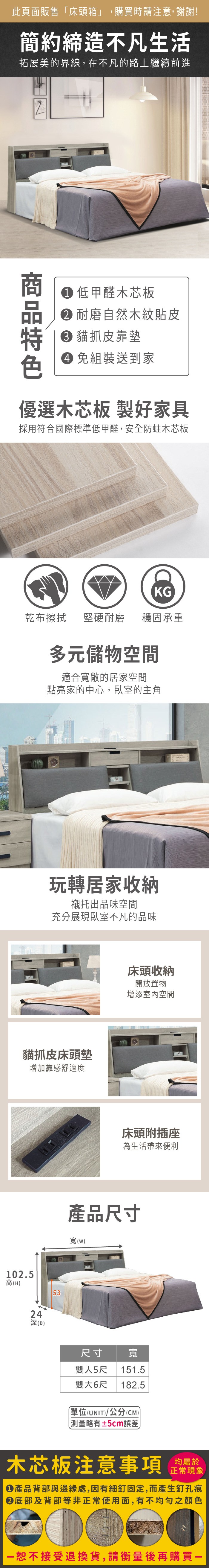 102.5高(H此頁面販售「床頭箱」,購買時請注意,謝謝!簡約締造不凡生活拓展美的界線,在不凡的路上繼續前進 低甲醛木芯板 耐磨自然木紋貼皮 貓抓皮靠墊 組裝送到家優選木芯板 製好家具採用符合國際標準低甲醛,安全防蛀木芯板KG乾布擦拭堅硬耐磨穩固承重多元儲物空間適合寬敞的居家空間點亮家的中心,臥室的主角玩轉居家收納襯托出品味空間充分展現臥室不凡的品味貓抓皮床頭墊增加靠感舒適度24深(D)53床頭收納開放置物增添室內空間床頭附插座為生活帶來便利產品尺寸寬(w)尺寸寬雙人5尺 151.5雙大6尺 182.5單位(UNIT)/公分(CM))測量略有5cm誤差木芯板注意事項均屬於正常現象產品背部與邊緣處,因有細釘固定,而產生釘孔痕底部及背部等非正常使用面,有不均勻之顏色恕不接受退換貨,請衡量後再購買一