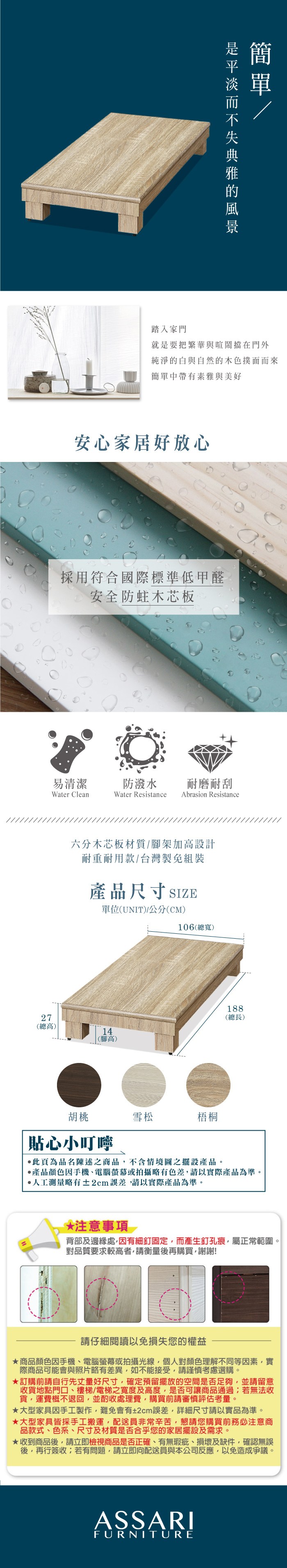 踏入家門就是要把繁華與喧鬧擋在門外純淨的白與自然的木色撲面而來簡單中帶有素雅與美好安心家居好放心採用符合國際標準低甲醛安全防蛀木芯板易清潔防潑水 耐磨耐刮Water CleanWater Resistance Abrasion Resistance六分木芯板材質架加高設計耐重耐用款/台灣製免組裝產品尺寸SIZE單位(UNIT)/公分(CM)106(總寬)7(總高)14(腳高)188(總長)胡桃貼心小叮嚀雪松梧桐此頁為品名陳述之商品不含情境圖之擺設產品。產品顏色手機、電腦螢幕或拍攝略有色差請以實際產品為準。人工測量略有±2cm,請以實際產品為準。 注意事項 2背部及邊緣處,因有細釘固定,而產生釘孔痕,屬正常範圍。對品質要求較高者,請衡量後再購買,謝謝!請仔細閱讀以免損失您的權益商品顏色因手機、電腦螢幕或拍攝光線,個人對顏色理解不同等因素,實際商品可能會與照片略有差異,如不能接受,請謹慎考慮選購。★訂購前請自行先丈量好尺寸,確定預留擺放的空間是否足夠,並請留意收貨地點門口、樓梯/電梯之寬度及高度,是否可讓商品通過若無法收貨,運費概不退回,並酌收處理費,購買前請審慎評估考量。★大型家具因手工製作,難免會有±2cm誤差,詳細尺寸請以實品為準。★大型家具皆採手工搬運,配送員非常辛苦,懇請您購買前務必注意商品款式、色系、尺寸及材質是否合乎您的家居擺設及需求。★收到商品後,請立即檢視商品是否正確、有無瑕疵、損壞及缺件,確認無誤後,再行簽收;若有問題,請立即向配送員與本公司反應,以免造成爭議。ASSARIFURNITURE