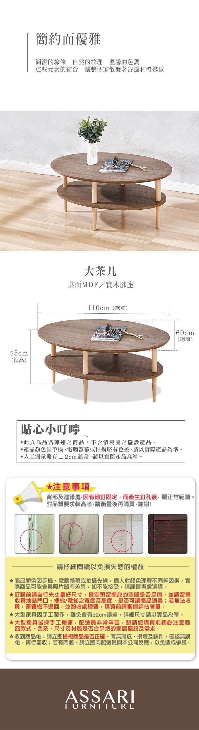 45cm(總高)簡約而優雅簡潔的線條自然的紋理 溫馨的色調這些元素的結合 讓整個家散發著舒適和溫馨感大茶几桌面MDF/實木腳座110cm(總寬)60cm(總深)貼心小叮嚀此頁為品名陳述之商品不含情境圖之擺設產品。產品顏色手機電腦螢幕或拍攝略有色差請以實際產品為準。人工測量略有±2cm誤差請以實際產品為準。*注意事項背部及邊緣處,因有細釘固定,而產生釘孔痕,屬正常範圍。對品質要求較高者,請衡量後再購買,謝謝!請仔細閱讀以免損失您的權益商品顏色因手機、電腦螢幕或拍攝光線,個人對顏色理解不同等因素,實際商品可能會與照片略有差異,如不能接受,請謹慎考慮選購。訂購前請自行先丈量好尺寸,確定預留擺放的空間是否足夠,並請留意收貨地點門口、樓梯、電梯之寬度及高度,是否可讓商品通過;若無法收貨,運費概不退回,並酌收處理費,購買前請審慎評估考量。大型家具因手工製作,難免會有±2cm誤差,詳細尺寸請以實品為準。大型家具皆採手工搬運,配送員非常辛苦,懇請您購買前務必注意商品款式、色系、尺寸及材質是否合乎您的家居擺設及需求。★收到商品後,請立即檢視商品是否正確、有無瑕疵、損壞及缺件,確認無誤後,再行簽收;若有問題,請立即向配送員與本公司反應,以免造成爭議。ASSARIFURNITURE
