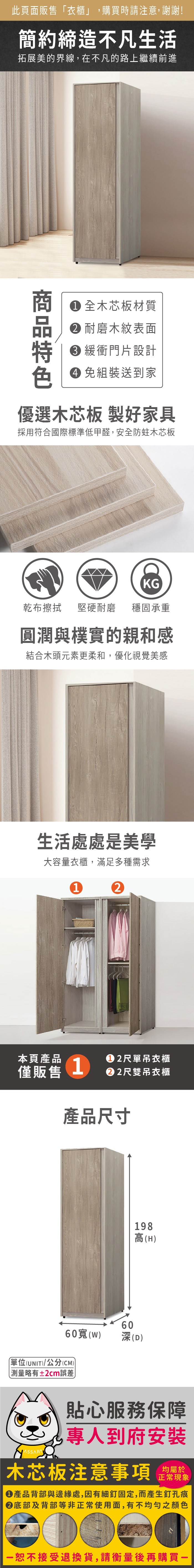 此頁面販售「衣櫃」,購買時請注意,謝謝!簡約締造不凡生活拓展美的界線,在不凡的路上繼續前進 全木芯板材質 耐磨木紋表面 緩衝門片設計 免組裝送到家優選木芯板 製好家具採用符合國際標準低甲醛,安全防蛀木芯板KG乾布擦拭 堅硬耐磨 穩固承重圓潤與樸實的親和感結合木頭元素更柔和,優化視覺美感生活處處是美學大容量衣櫃,滿足多種需求12本頁產品2尺單吊衣櫃僅販售1尺雙吊衣櫃產品尺寸198高(H60(W)60深(D)單位(UNIT)/公分(CM))測量略有±2cm誤差貼心服務保障專人到府安裝木芯板注意事項均屬於正常現象產品背部與邊緣處,因有細釘固定,而產生釘孔痕底部及背部等非正常使用面,有不均勻之顏色一恕不接受退換貨,請衡量後再購買