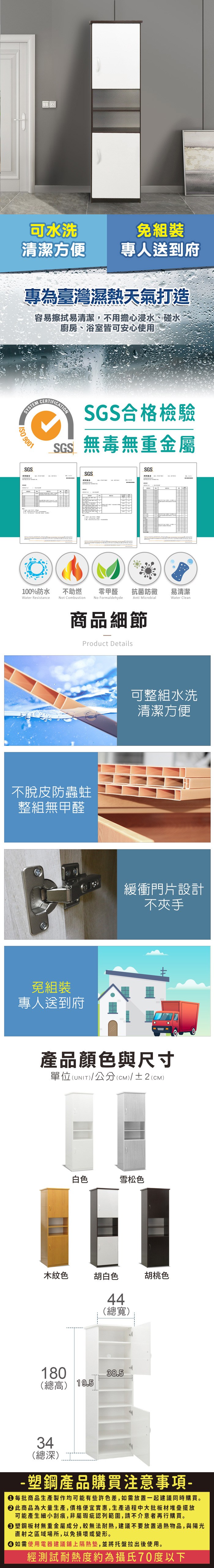 可水洗免組裝清潔方便 專人送到府專為臺灣濕熱天氣打造容易擦拭易清潔,不用擔心浸水、碰水廚房、浴室皆可安心使用SYSM 9001SGS報告CERTFICATIONSGS合格檢驗SGS無毒無重金屬SGSSGS100%防水Water Resistance不助燃Not Combustion零甲醛抗菌防黴易清潔No FormaldehydeAnti MicrobialWater Clean商品細節Product Details不脫皮防蟲蛀整組無甲醛免組裝專人送到府可整組水洗清潔方便緩衝門片設計不夾手產品顏色與尺寸I單位(UNIT)T)/公分(CM)/±2(CM)木紋色白色E胡白色雪松色胡桃色44(總寬)180(總高) 19.538.534(總深)- 產品購買注意事項- 每批商品生產製作均可能有些許色差,如需放置一起建議同時購買。 此商品為大量生產,價格便宜實惠,生產過程中大批板材堆疊擺放可能產生細小刮痕,非屬瑕疵認列範圍,請不介意者再行購買。塑鋼板材無重金屬成分,較無法耐熱,建議不要放置過熱物品,與陽光直射之區域場所,以免損壞或變形。 如需使用電器建議鋪上隔熱墊,並將托盤拉出後使用。經測試耐熱度約為攝氏70度以下