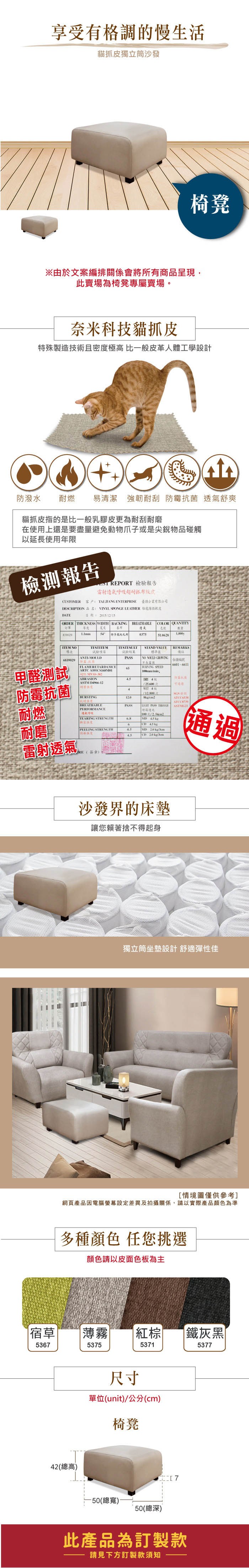 享受有格調的慢生活貓抓皮獨立筒沙發椅凳由於文案編排關係會將所有商品呈現,此賣場為椅凳專屬賣場。奈米科技貓抓皮殊製技術且密極高 比般皮革人體工學設計防潑水耐燃易清潔 強韌耐刮 防霉抗菌 舒爽貓抓皮指的是比一般乳膠皮更為耐刮耐磨在使用上還是要盡避免動物爪子或是尖銳物品碰觸以延長使用年限檢測報告REPORT 檢驗報告雷射透氣耐抓布紋皮CUSTOMERTAIJIANG ENTERPRISE 有限公司DESCRIPTION 品名: VINYL SPONGE LEATHER 傢俱軟皮DATE日期:2051215ORDER THICKNESS WIDTH BACKING厚 寬度 一839029BREATHABLECOLOR 透氣號量特多龍起毛布0375 NO項6839029TESTESULT試驗項目試驗結果ANTIMOULDSTAND VALUE標準值NO  REMARKS備註6601-6611甲醛測試防霉抗菌耐燃FLAMERETARDAMCE65BURNING SPEEDABRASION.5ASTM D4966-1225,600度造BURSTINGBREATHABLEPERFORMANCE12.0WET 4次/SGSPASS PASS  透氣呼吸100 1/TEARING STRENGTH  耐磨度PEELING STRENGTH 45 MD 20 CD 20 kg/雷射透氣RE(簽章):沙發界的床墊讓您賴著捨不得起身通過獨立筒坐墊設計舒適彈性佳[情境圖僅供參考]網頁產品因電腦螢幕設定差異及拍攝關係,請以實際產品顏色為準多種顏色 任您挑選顏色請以皮面色板為主宿草薄霧棕|鐵灰黑536753755371537742(總高)尺寸單位(unit)/公分(cm)椅凳(總寬)(總深)此產品為訂製款請見下方訂製款須知