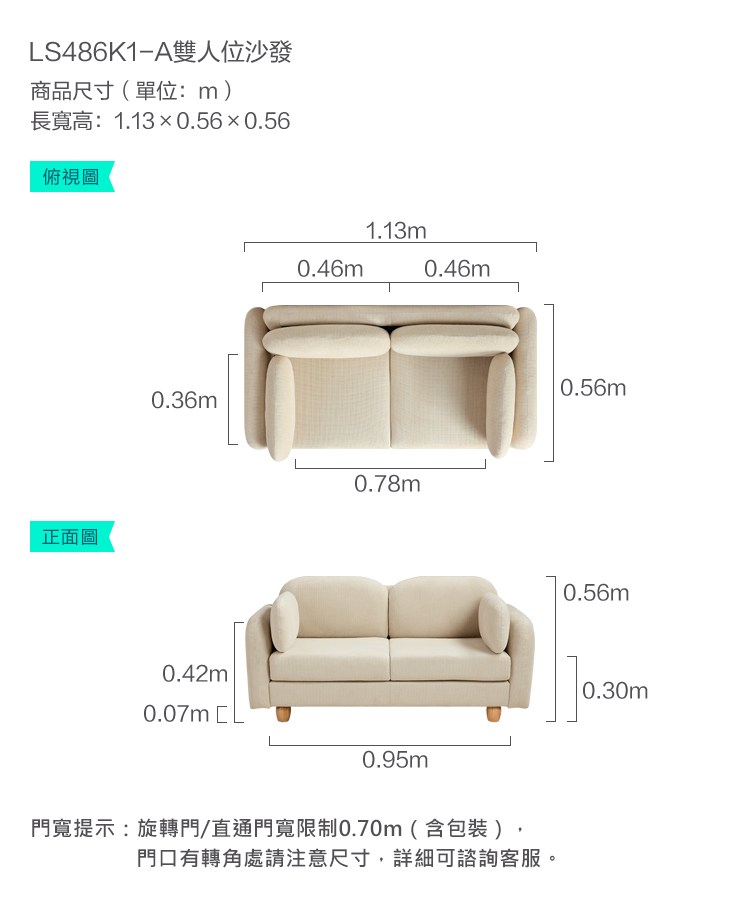 LS486K1-A雙人位沙發商品尺寸(單位:m)長寬高:1.130.56×0.56俯視圖正面圖0.36m0.42m1.13m0.46m0.46m0.78m0.07m L0.95m門寬提示:旋轉門/直通門寬限制0.70m(含包裝)門口有轉角處請注意尺寸,詳細可諮詢客服。0.56m0.56m0.30m