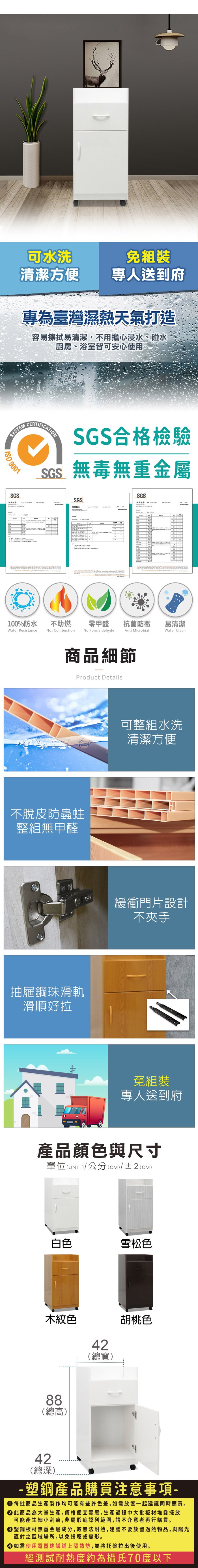 可水洗免組裝清潔方便專人送到府專為臺灣濕熱天氣打造容易擦拭易清潔,不用擔心浸水、碰水廚房、浴室皆可安心使用SYSTEMCERTIFICTIONSGS合格檢驗SGS無毒無重金屬 9001SGSASGS測試報告100%防水Water Resistance不助燃Not CombustionSGS零甲醛 抗菌防黴易清潔No FormaldehydeAnti MicrobialWater Clean商品細節Product Details不脫皮防蟲蛀整組無甲醛抽屜鋼珠滑軌滑順好拉可整組水洗清潔方便緩衝門片設計不夾手免組裝專人送到府產品顏色與尺寸單位(UNIT/公分(cm)/±2()白色雪松色木紋色42(總寬)胡桃色88(總高)42(總深)-塑鋼產品購買注意事項- 每批商品生產製作均可能有些許色差,如需放置一起建議同時購買。 此商品為大量生產,價格便宜實惠,生產過程中大批板材堆疊擺放可能產生細小刮痕,非屬瑕疵認列範圍,請不介意者再行購買。塑鋼板材無重金屬成分,較無法耐熱,建議不要放置過熱物品,與陽光直射之區域場所,以免損壞或變形。 如需使用電器建議鋪上隔熱墊,並將托盤拉出後使用。經測試耐熱度約為攝氏70度以下
