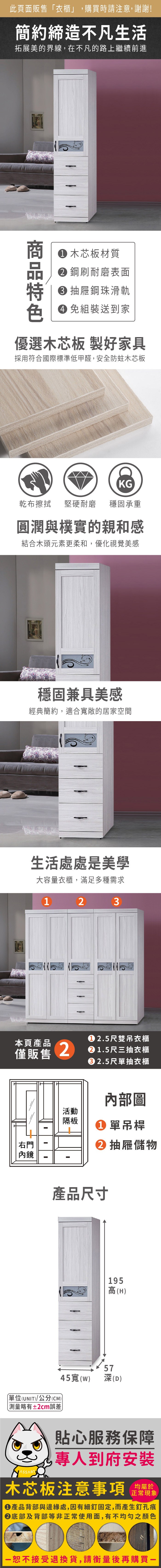 此頁面販售「衣櫃」,購買時請注意,謝謝!簡約締造不凡生活拓展美的界線,在不凡的路上繼續前進 木芯板材質 鋼刷耐磨表面 抽屜鋼珠滑軌 免組裝送到家優選木芯板 製好家具採用符合國際標準低甲醛,安全防蛀木芯板KG乾布擦拭堅硬耐磨 穩固承重圓潤與樸實的親和感結合木頭元素更柔和,優化視覺美感穩固兼具美感經典簡約,適合敞的居家空間生活處處是美學大容量衣櫃,滿足多種需求1 2 3本頁產品僅販售2活動隔板右門內鏡2.5尺雙吊衣櫃 1.5尺三抽衣櫃 2.5尺單抽衣櫃內部圖 單吊桿抽屜儲物產品尺寸45寬(單位(UNIT)/公分(CM))略有±2cm誤差195高(H)57(D)貼心服務保障專人到府安裝木芯板注意事項正常現象產品背部與邊緣處,因有細釘固定,而產生釘孔痕②底部及背部等非正常使用面,有不均勻之顏色恕不接受退換貨,請衡量後再購買一