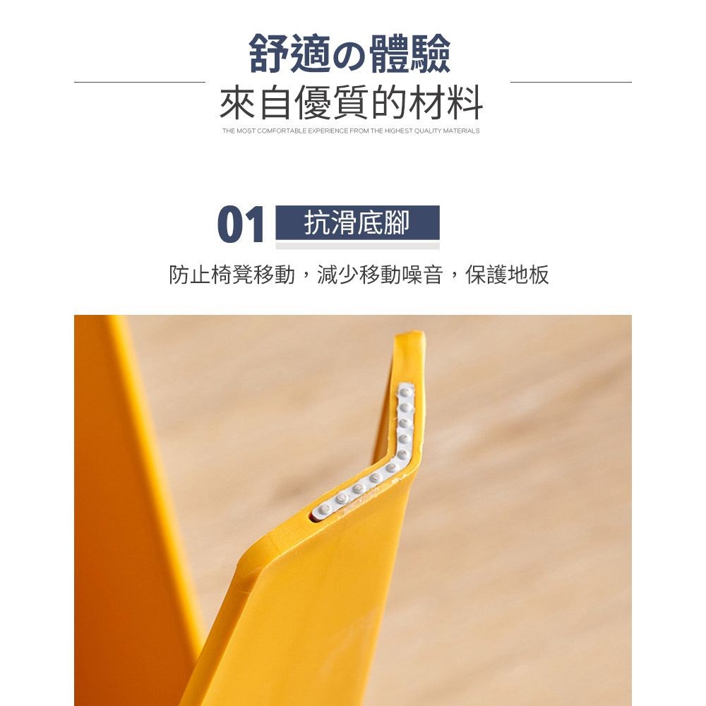 舒適の體驗來自優質的材料THE MOST COMFORTABLE EXPERIENCE FROM THE HIGHEST QUALITY MATERIALS 抗滑底腳防止椅凳移動,減少移動噪音,保護地板