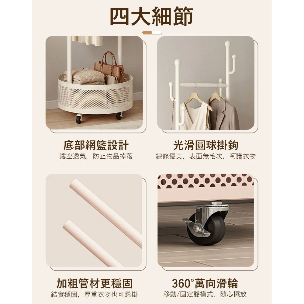 四大細節底部網籃設計光滑圓球掛鉤鏤空透氣,防止物品掉落線條優美,表面無毛次,呵護衣物加粗管材更穩固360°萬向滑輪結實穩固,厚重衣物也可懸掛移動/固定雙模式,隨心擺放
