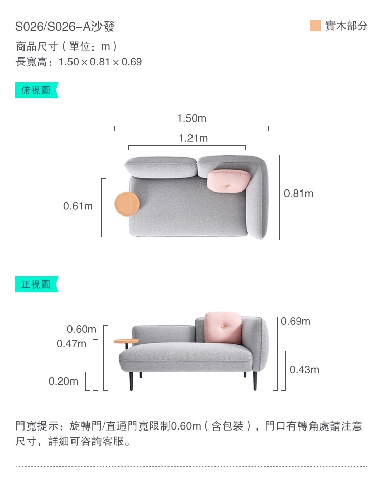 S026/S026A沙發商品尺寸(單位:m)長高:1.500.810.69俯視圖正視圖0.61m0.60m0.47m0.20m1.50m1.21m0.81m0.69m0.43m實木部分門寬提示:旋轉門/直通門寬限制0.60m(含包裝),門口有轉角處請注意尺寸,詳細可咨詢客服。