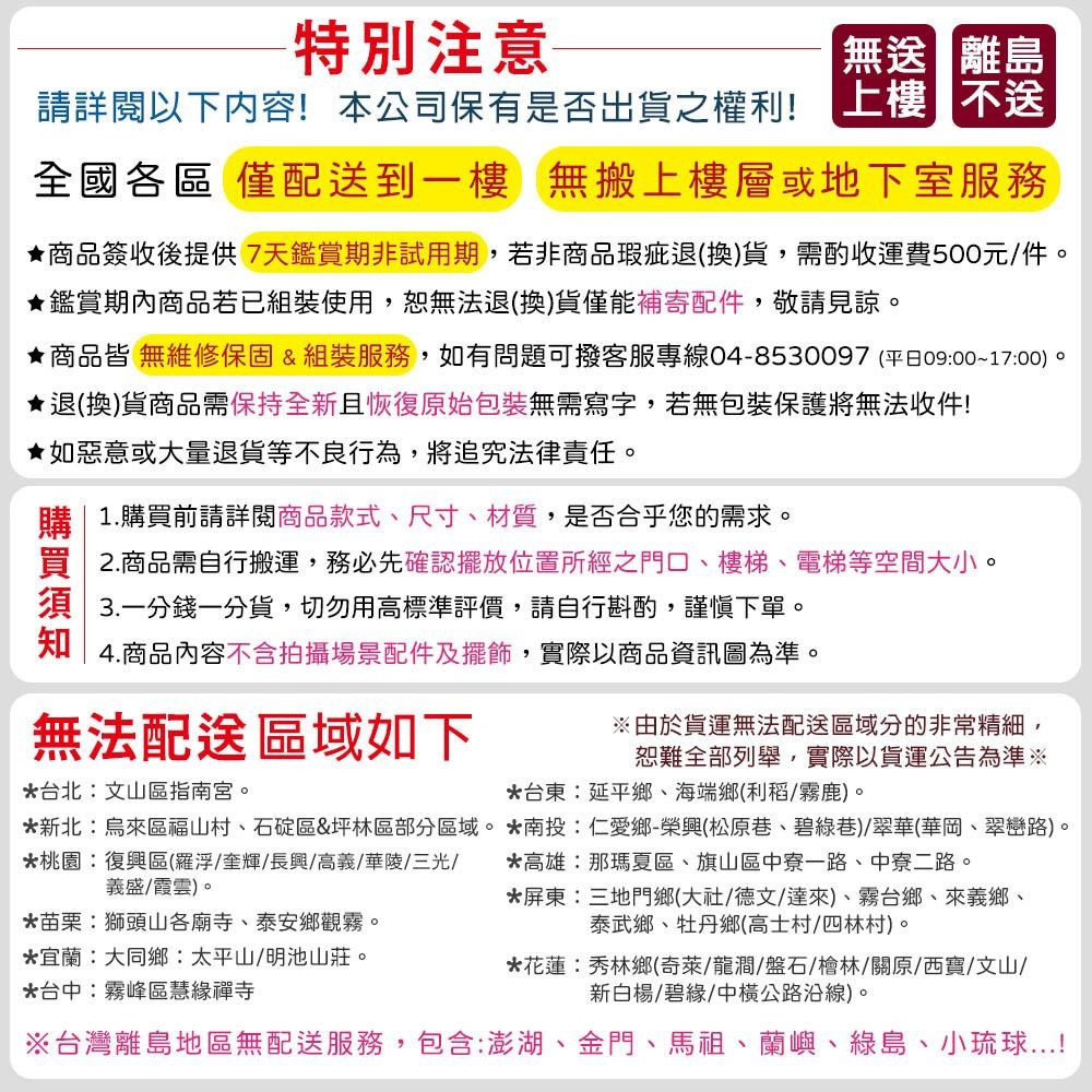 特別注意無離島請詳閱以下內容!本公司保有是否出貨之權利!上樓不送全國各區 僅配送到一樓 無搬上樓層或地下室服務★商品簽收後提供7天鑑賞期非試用期若非商品瑕疵退(換)貨,需酌收運費500元件。★鑑賞期內商品若已組裝使用,恕無法退(換)貨僅能補寄配件,敬請見諒。★商品皆 無維修保固&組裝服務,如有問題可撥客服專線04-8530097 (平日0900~1700)。★退(換)貨商品需保持全新且恢復原始包裝無需寫字,若無包裝保護將無法收件!★如惡意或大量退貨等不良行為,將追究法律責任。購|1.購買前請詳閱商品款式、尺寸、材質,是否合乎您的需求。買2.商品需自行搬運,務必先確認擺放位置所經之門口、樓梯、電梯等空間大小。須 一分錢一分貨,切勿用高標準評價,請自行斟酌,謹慎下單。知4.商品內容不含拍攝場景配件及擺飾, ,實際以商品資訊圖為準。無法配送區域如下*台北:文山區指南宮。※由於貨運無法配送區域分的非常精細,恕難全部列舉,實際以貨運公告為準※*台東:延平鄉、海端鄉(利稻/霧鹿)。*新北烏來區福山村、石碇區&坪林區部分區域。*南投:仁愛鄉-榮興(松原巷、碧綠巷)/翠華(華岡、翠巒路)。*桃園:復興區(羅浮/奎輝/長興/高義/華陵/三光/義盛/霞雲)。*苗栗:獅頭山各廟寺、泰安鄉觀霧。*宜蘭:大同鄉:太平山/明池山莊。*台中:霧峰區慧緣禪寺*高雄:那瑪夏區、旗山區中寮一路、中寮二路。*屏東:三地門鄉(大社/德文/達來)、霧台鄉、來義鄉、泰武鄉、牡丹鄉(高士村/四林村)。*花蓮秀林鄉(奇萊/龍澗/盤石/檜林/關原/西寶/文山/新白楊/碧緣/中橫公路沿線)。※台灣離島地區無配送服務,包含:澎湖、金門、馬祖、蘭嶼、綠島、小琉球!
