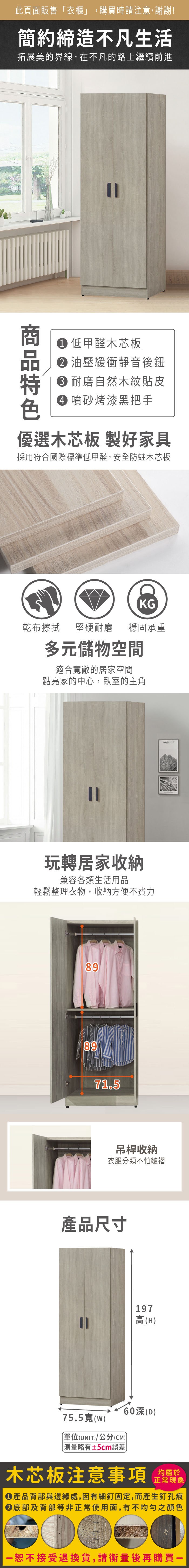 此頁面販售「衣櫃」,購買時請注意,謝謝!簡約締造不凡生活拓展美的界線,在不凡的路上繼續前進 低甲醛木芯板油壓緩衝靜音後鈕 耐磨自然木紋貼皮 噴砂烤漆黑把手優選木芯板 製好家具採用符合國際標準低甲醛,安全防蛀木芯板KG乾布擦拭堅硬耐磨 穩固承重多元儲物空間適合敞的居家空間點亮家的中心,臥室的主角玩轉居家收納兼容各類生活用品輕鬆整理衣物,收納方便不費力898971.5吊桿收納衣服分類不怕皺褶產品尺寸197高(H)75.5寬()(UNIT)/公分(CM)(D) 測量略有±5cm誤差木芯板注意事項正常現象產品背部與邊緣處,因有細釘固定,而產生釘孔痕底部及背部等非正常使用面,有不均勻之顏色恕不接受退換貨,請衡量後再購買