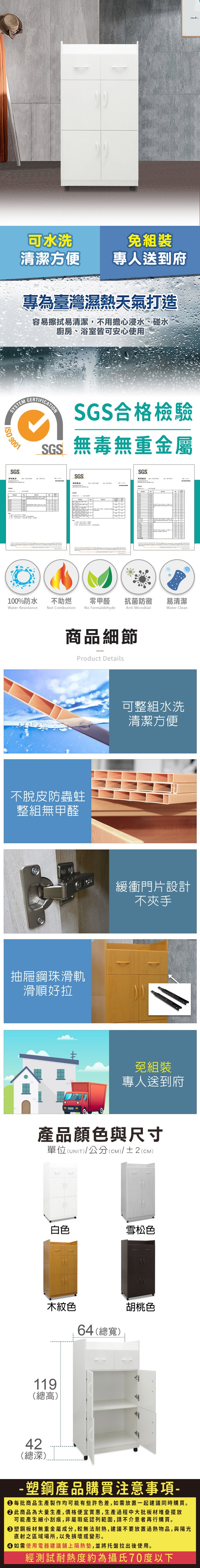 可水洗免組裝清潔方便專人送到府專為臺灣濕熱天氣打造容易擦拭易清潔,不用擔心浸水、碰水廚房、浴室皆可安心使用SYSTE 9001SGS合格檢驗SGS無毒無重金屬MSGS測試報告SGS測試報告100%防水Water Resistance不助燃Not Combustion零甲醛抗菌防黴易清潔No FormaldehydeAnti MicrobialWater Clean商品細節Product Details不脫皮防蟲蛀整組無甲醛抽屜鋼珠滑軌滑順好拉可整組水洗清潔方便緩衝門片設計不夾手免組裝專人送到府產品顏色與尺寸單位(UNIT)/公分(cm)/±2(CM)白色雪松色木紋色64(總寬)胡桃色119(總高)42(總深)- 塑鋼產品購買注意事項- 每批商品生產製作均可能有些許色差,如需放置一起建議同時購買。 此商品為大量生產,價格便宜實惠,生產過程中大批板材堆疊擺放可能產生細小刮痕,非屬瑕疵認列範圍,請不介意者再行購買。塑鋼板材無重金屬成分,較無法耐熱,建議不要放置過熱物品,與陽光直射之區域場所,以免損壞或變形。 如需使用電器建議鋪上隔熱墊,並將托盤拉出後使用。經測試耐熱度約為攝氏70度以下