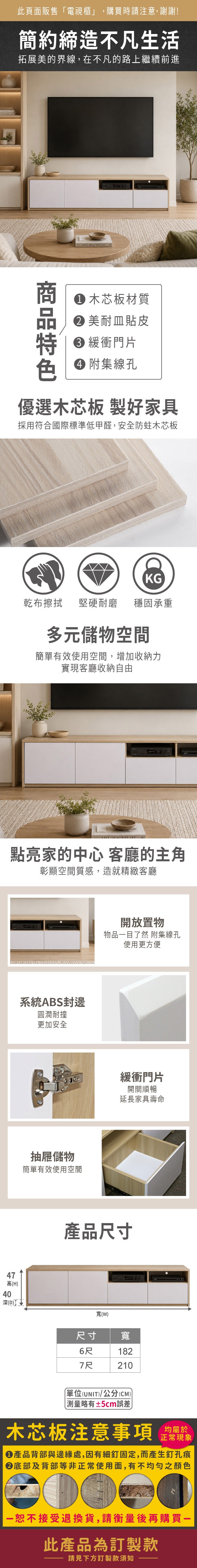 74高(H此頁面販售「電視櫃」,購買時請注意,謝謝!簡約締造不凡生活拓展美的界線,在不凡的路上繼續前進木芯板材質�美耐皿貼皮 緩衝門片 附集線孔優選木芯板 製好家具採用符合國際標準低甲醛,安全防蛀木芯板KG乾布擦拭堅硬耐磨穩固承重多元儲物空間簡單有效使用空間,增加收納力實現客廳收納自由點亮家的中心 客廳的主角彰顯空間質感,造就精緻客廳系統ABS封邊圓潤耐撞更加安全抽屜儲物簡單有效使用空間開放置物物品目了然 附集線孔使用更方便緩衝門片開關順暢延長家具壽命產品尺寸寬(W40(D)尺寸寬6尺1827尺210單位(UNIT)/公分(CM))略有±5cm誤差)木芯板注意事項均屬於正常現象●產品背部與邊緣處,因有細釘固定,而產生釘孔痕底部及背部等非正常使用面,有不均勻之顏色一恕不接受退換貨,請衡量後再購買一此產品為訂製款請見下方訂製款須知