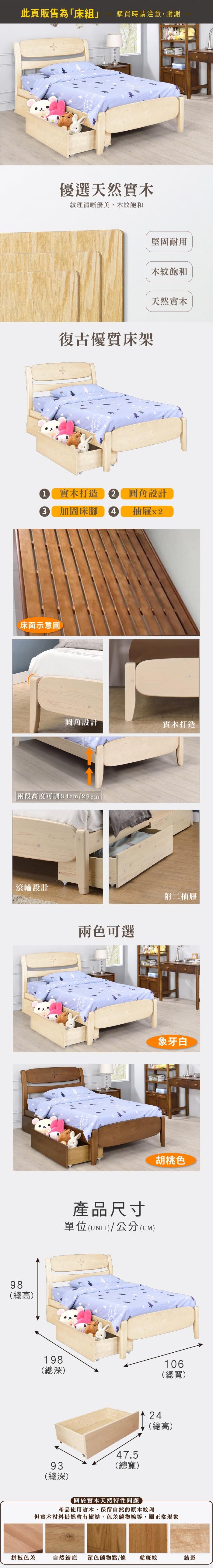 此頁販售為床組購買時請注意,謝謝優選天然實木紋理清晰優美,木紋飽和復古優質床架堅固耐用木紋飽和天然實木1 實木打造2 圓角設計3 加固床腳4抽屜圓角設計實木打造「兩段高度可調 34cm/29cm滾輪設計98(總高)兩色可選附二抽屜象牙白胡桃色產品尺寸單位(UNIT)/公分(CM)※此款床頭為曲面,如靠牆使用會大於下方顯示深度約5%差值請評估是否合乎需求後再下單哦198(深)106(總寬)47.593(總寬)(總深)24(總高)關於實木天然特性問題產品使用實木,保留自然的原木紋理但實木材料仍然會有樹結、色差礦物線等,屬正常現象拼板色差自然結疤 深色礦物點/條 虎斑紋結影