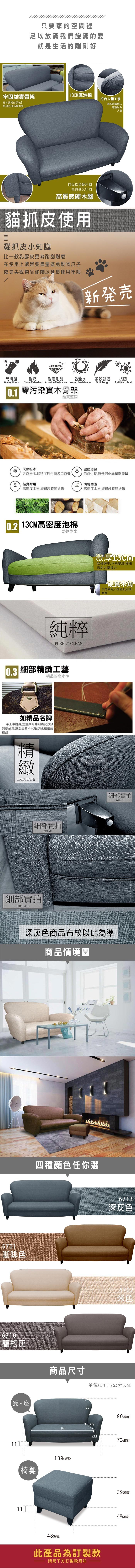 只要家的空間裡足以放滿我們飽滿的愛就是生活的剛剛好牢固結實骨架13CM厚泡棉符合人體工學松木骨架支撐,6分板材密封,結實堅固靠枕隨著個人體重貼合人體時尚造型硬木腳高質感又牢固高質感硬木腳貓抓皮使用貓抓皮小知識比一般乳膠皮更為耐刮耐磨在使用上還是要盡量避免動物爪子或是尖銳物品碰觸以延長使用年限新易清潔耐燃耐磨耐刮防潑水柔軟舒適抗菌Soft ToughAnti MicrobialWater Clean Flame Retardant Abrasion Resistance Water Resistance零污染實木骨架結實堅固天然松木健康環保天然松木,保留了原生態及自然美自然生長,無任何化學藥劑殘留結實耐用防霉防潮高密度木材,經得起時間折騰高密度木材,經得起時間折騰 13CM高密度泡棉舒適耐坐純粹PURELY CLEAN0.3 細部工藝精品的高水準如精品名牌手工車縫線,注重細節雕刻講究沙發質感品質,讓您坐的不只是沙發,還是藝術品精緻EXQUISITE細部實拍DETAIL細部實拍DETAIL激厚13CM軟硬適中,不易變形,使用壽命大幅提升硬實木角支撐度高,不易變形,刮傷地板細部實拍DETAIL深灰色商品布紋以此為準商品情境圖6701咖啡色6710四種顏色任你選6713深灰色6702簡約灰商品尺寸單位(UNIT)/公分(CM)雙人座1111椅凳5590(總高)5094139(總寬)48(總寬)28此產品為訂製款請見下方訂製款須知70(總深)39 (總高)48(總深)