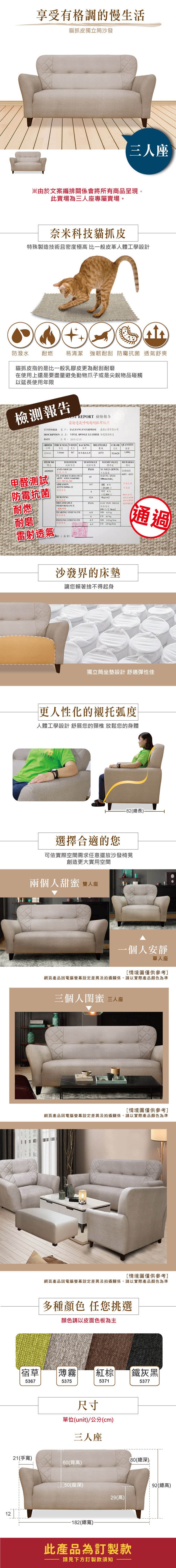 享受有格調的慢生活貓獨立筒沙發三座※由於文案編排關係會將所有商品呈現此賣場為三人座專屬賣場。奈米科技貓抓皮特殊製造技術且密度極高 比一般皮革人體工學設計防潑水 耐燃易清潔 強韌耐刮 菌 透氣舒爽貓抓皮指的是比一般乳膠皮更為耐刮在使用上還是要盡量避免動爪子或是尖銳物品碰觸以延長使用年限檢測報告 REPORT 檢驗報告雷射呼吸耐抓皮CUSTOMER 客戶 ENTERPRISE有限公司DESCRIPTION  VINYL SPONGE LEATHER 傢俱軟皮DATE:20151215ORDER THICKNESS WIDTH BACKING厚度基 特多龍起BREATHABLECOLOR 透氣0375510628 NOTESTESULTSTAND VALUEREMARKS6839029甲醛測試防霉抗菌項目試驗PASSANTIMOULDFLAMERETARDAMCEARTC MVSS-ABRASIONBURSTING標準NO  GROWING備註6601-6611BURNING SPEED65,防霉抗 ASTM D966-12耐磨物WET 412.800 BREATHABLEPASS PASS 耐燃PERFORMANCE燈箱光100 TEARING   耐磨6 45PEELING STRENGTHMD  /4.5CD 20 kg/通過雷射透氣RE(簽章:沙發界的床墊讓您賴著捨不得起身獨立筒坐墊設計 舒適彈性佳更人性化的襯托弧度人體工學設計 舒展您的頸椎 放鬆您的身體ASSARI選擇合適的您-82(總長.可依實際空間需求任意擺放沙發椅凳創造更大實用空間兩個人甜蜜 人座一個人安靜單人座[情境圖僅供參考]網頁產品因電腦螢幕設定差異及拍攝關係,請以實際產品顏色為準三個人閨蜜 三人座[情境圖僅供參考]網頁產品因電腦螢幕設定差異及拍攝關係,請以實際產品顏色為準[情境圖僅供參考]網頁產品因電腦螢幕設定差異及拍攝關係,請以實際產品顏色為準多種顏色 任您挑選顏色請以皮面色板為主草| |薄霧| 棕 鐵灰黑536753755371尺寸單位(unit)/公分(cm)三人座537721(手寬)60(背高)80(總深)50(座深)12-182(總寬)92(總高)29(高)此產品為訂製款請見下方訂製款須知