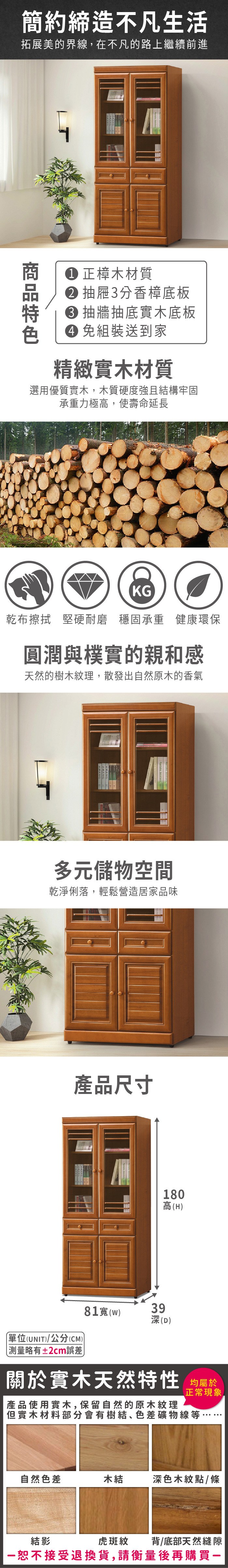 簡約締造不凡生活拓展美的界線在不凡的路上繼續前進 正樟木材質 3分香樟底板 抽牆抽底實木底板 組裝送到家精緻實木材質選用優質實木,木質硬度強且結構牢固承重力極高,使壽命延長KG乾布擦拭 堅硬耐磨穩固承重 健康環保圓潤與樸實的親和感天然的樹木紋理,散發出自然原木的香氣多元儲物空間乾淨俐落,輕鬆營造居家品味產品尺寸單位(UNIT)/公分(CM))81()略有±2cm誤差39180高(H)深(D)關於實木天然特性 均正常現象,產品使用實木,保留自然的原木紋理但實木材料部分會有樹結、色差礦物線等自然色差木結深色木紋點/條結影虎斑紋背/底部天然縫隙一恕不接受退換貨,請衡量後再購買