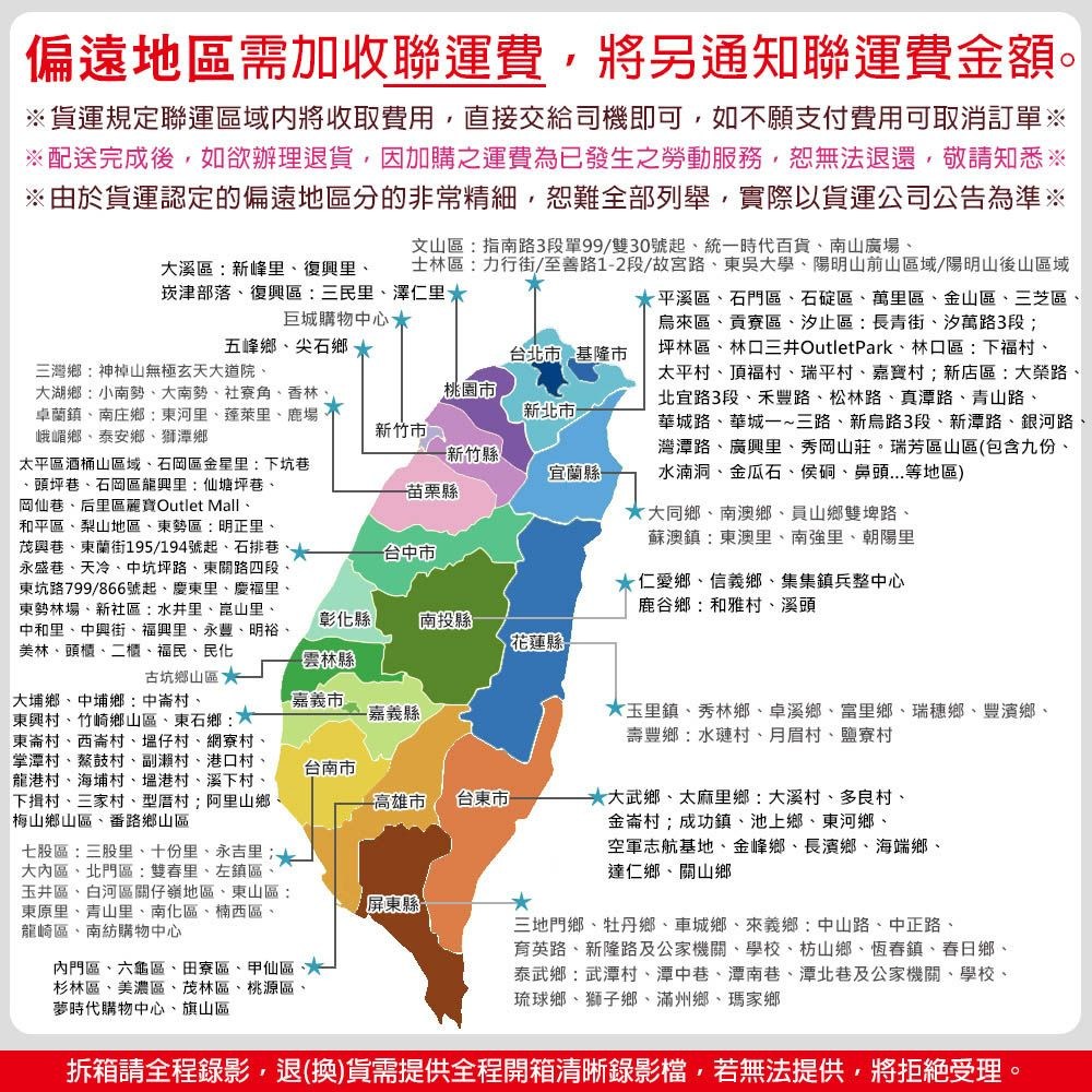 偏遠地區需加收聯運費將另通知聯運費金額貨運規定聯運區域內將收取費用直接交給司機即可如不願付費用可取消訂單配送完成後,如欲辦理退貨,因加購之運費為已發生之勞動服務,恕無法退還,敬請知悉※由於貨運認定的偏遠地區分的非常精細,恕難全部列舉,實際以貨運公司公告為準※文山區指南路3段單99/雙30號起,統一時代百貨南山廣場士林區力行街/至善路12段/故宮路東吳學陽明山前山區域/陽明山後山區域大溪區:新峰里復興里崁津部落復興區:三民里澤仁里巨城購物中心五峰鄉、尖石鄉支台北市 基隆市三灣鄉:神山無極玄天大道院、大湖鄉:小南勢、大南勢、社寮角、香林卓蘭鎮、南庄鄉:東河里、里、鹿場峨嵋鄉、泰安鄉、獅潭鄉桃園市新北市新竹市新竹縣宜蘭縣苗栗縣台中市太平區酒桶山區域、石岡區金星里:下坑巷頭坪巷、石岡區龍興里:仙塘坪巷、岡仙巷、后里區麗寶Outlet Mall、和平區、梨山地區、東勢區:明正里、茂興巷、東蘭街195/194號起、石排巷永盛巷、天冷、中坑坪路、東關路四段東坑路799/866號起、慶東里、慶福里、東勢林場、新社區:水井里、崑山里、中和里、中興街、福興里、永豐、明裕、美林、頭櫃、二櫃、福民、民化彰化縣南投縣花蓮縣-雲林縣古坑鄉山區嘉義市-嘉義縣台南市高雄市台東市大埔鄉、中埔鄉:中崙村、東興村、竹崎鄉山區、東石鄉: 東崙村、西崙村、仔村、網寮村、掌潭村、鰲鼓村、副村、港口村、龍港村、海埔村、港村、溪下村、下揖村、三家村、型厝村阿里山鄉梅山鄉山區、番路鄉山區七股區:三股里、十份里、永吉里;大內區、北門區:雙春里、左鎮區、玉井區、白河區關仔嶺地區、東山區:東原里、青山里、南化區、楠西區、龍崎區、南紡購物中心內門區、六龜區、田寮區、甲仙區、杉林區、美濃區、茂林區、桃源區、夢時代購物中心、旗山區-平溪區、石門區、石碇區、萬里區、金山區、三芝區、烏來區、貢寮區、汐止區:長青街、汐萬路3段;坪林區、林口三井OutletPark、林口區:下福村、太平村、頂福村、瑞平村、嘉寶村;新店區:大榮路、北宜路3段、禾豐路、松林路、真潭路、青山路、華城路、華城一~三路、新烏路3段、新潭路、銀河路、灣潭路、廣興里、秀岡山莊。瑞芳區山區(包含九份、水湳洞、金瓜石、侯硐、鼻頭...等地區)大同鄉、南澳鄉、員山鄉雙埤路、蘇澳鎮:東澳里、南強里、朝陽里仁愛鄉、信義鄉、集集鎮兵整中心鹿谷鄉:和雅村、溪頭玉里鎮、秀林鄉、卓溪鄉、富里鄉、瑞穗鄉、豐濱鄉、壽豐鄉:水璉村、月眉村、鹽寮村大武鄉、太麻里鄉:大溪村、多良村、金崙村;成功鎮、池上鄉、東河鄉、空軍志航基地、金峰鄉、長濱鄉、海端鄉、達仁鄉、關山鄉屏東縣*三地門鄉、牡丹鄉、車城鄉、來義鄉:中山路、中正路、育英路、新隆路及公家機關、學校、枋山鄉、恆春鎮、春日鄉、泰武鄉:武潭村、潭中巷、潭南巷、潭北巷及公家機關、學校、琉球鄉、獅子鄉、滿州鄉、瑪家鄉拆箱請全程錄影,退(換)貨需提供全程開箱清晰錄影檔,若無法提供,將拒絕受理。