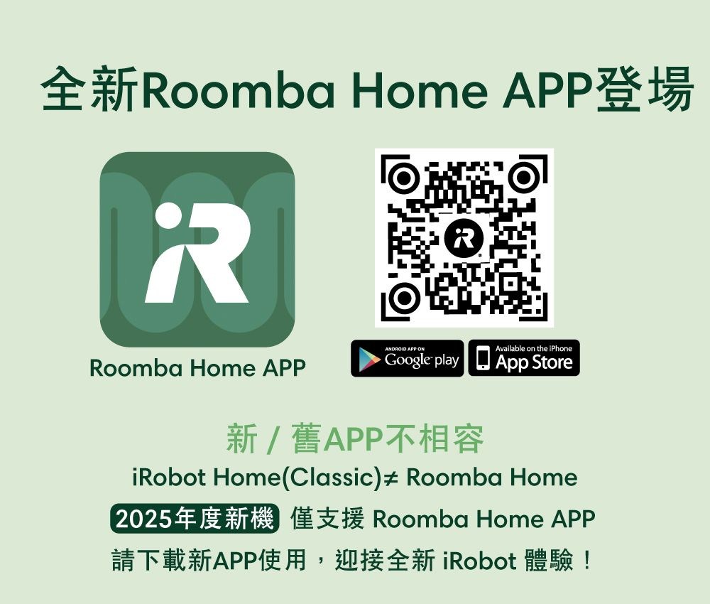 全新Roomba Home APP登場RANDROID APP ONAvailable on the iPhoneRoomba Home APPGoogle play App Store新/舊APP不相容iRobot Home(Classic)  Roomba Home2025年度新機 僅支援 Roomba Home APP請下載新APP使用,迎接全新 iRobot 體驗!