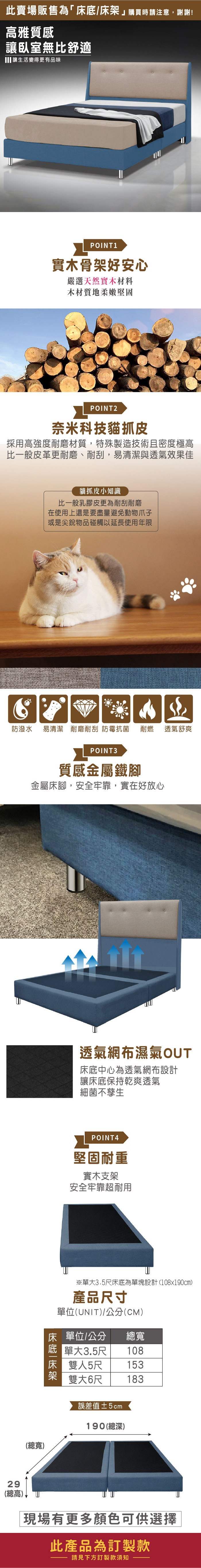 此賣場販售為「床底/床架購買時請注意,謝謝!高雅質感讓臥室無比舒適 讓生活變得更有品味POINT1實木骨架好安心嚴選天然實木材料木材質地柔嫩堅固POINT2奈米科技貓抓皮採用高強度耐磨材質,特殊製造技術且密度極高比一般皮革更耐磨、耐刮,易清潔與透氣效果佳貓抓皮小知識比一般乳膠皮更為耐刮耐磨在使用上還是要盡量避免動物爪子或是尖銳物品碰觸以延長使用年限防潑水 易清潔 耐磨耐刮 防霉抗菌耐燃29(總高)POINT3質感金屬鐵腳金屬床腳,安全牢靠,實在好放心透氣舒爽透氣網布濕氣OUT床底中心為透氣網布設計讓床底保持乾爽透氣細菌不孳生POINT3堅固耐重實木支架安全牢靠超耐用※單大3.5尺床底為單塊設計(108x190cm)產品尺寸單位(UNIT)/公分(CM)床單位/公分總寬 單大3.5尺108床 雙人5尺153雙大6尺183誤差值±2cm190(總深)(總寬)現場有更多顏色可供選擇此產品為訂製款請見下方訂製款須知
