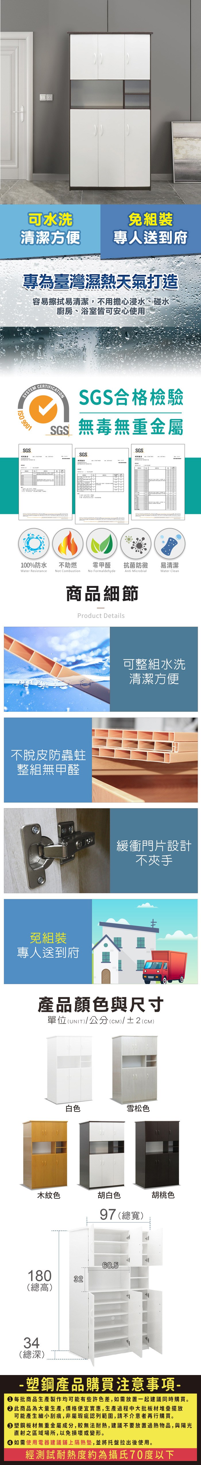 R可水洗免組裝清潔方便 專人送到府專為臺灣濕熱天氣打造容易擦拭易清潔,不用擔心浸水、碰水廚房、浴室皆可安心使用 SYSTEMISO 9001SGSCERTIFICATIONSGS合格檢驗SGS無毒無重金屬SGSSGS零甲醛抗菌防黴易清潔Anti MicrobialWater Clean100%防水Water Resistance不助燃Not CombustionNo Formaldehyde商品細節Product Details不脫皮防蟲蛀整組無甲醛免組裝專人送到府可整組水洗清潔方便緩衝門片設計不夾手產品顏色與尺寸單位(UNIT)/公分(CM)/±2(CM)白色雪松色木紋色胡白色97 (總寬)胡桃色180(總高)3260.534(總深)- 塑鋼產品購買注意事項- 每批商品生產製作均可能有些許色差,如需放置一起建議同時購買。 此商品為大量生產,價格便宜實惠,生產過程中大批板材堆疊擺放可能產生細小刮痕,非屬瑕疵認列範圍,請不介意者再行購買。 塑鋼板材無重金屬成分,較無法耐熱,建議不要放置過熱物品,與陽光直射之區域場所,以免損壞或變形。 如需使用電器建議鋪上隔熱墊,並將托盤拉出後使用。經測試耐熱度約為攝氏70度以下