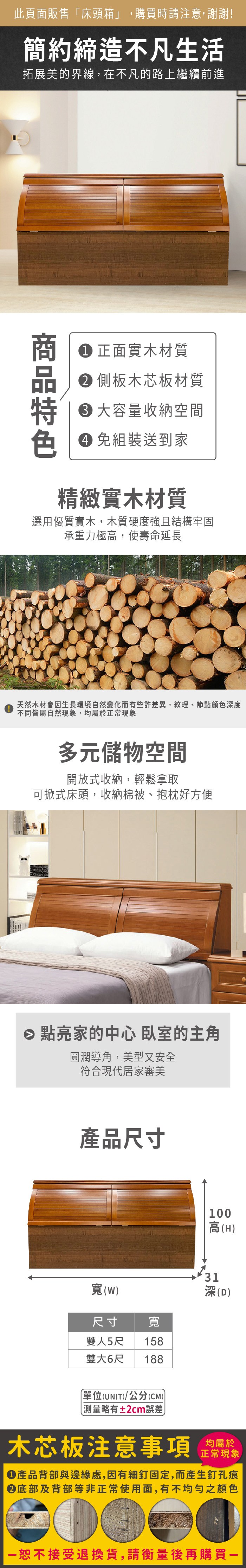 此頁面販售床頭箱」,購買時請注意,謝謝!簡約締造不凡生活拓展美的界線,在不凡的路上繼續前進 正面實木材質 側板木芯板材質 容量收納空間色 免組裝送到家精緻實木材質選用優質實木,木質硬度強且結構牢固承重力極高,使壽命延長天然木材會因生長環境自然變化而有些許差異,紋理、節點顏色度不同皆屬自然現象,均屬於正常現象多元儲物空間開放式收納,輕鬆拿取可掀式床頭,收納棉被、抱枕好方便 點亮家的中心 臥室的主角圓潤導角,美型又安全符合現代居家審美產品尺寸寬(W尺寸 寬雙人5尺 158雙大6尺188單位(UNIT)/公分(CM))100高(H)31深(D)測量±2cm誤差木芯板注意事項均屬於正常現象產品背部與邊緣處,因有細釘固定,而產生釘孔痕底部及背部等非正常使用面,有不均勻之顏色「恕不接受退換貨,請衡量後再購買