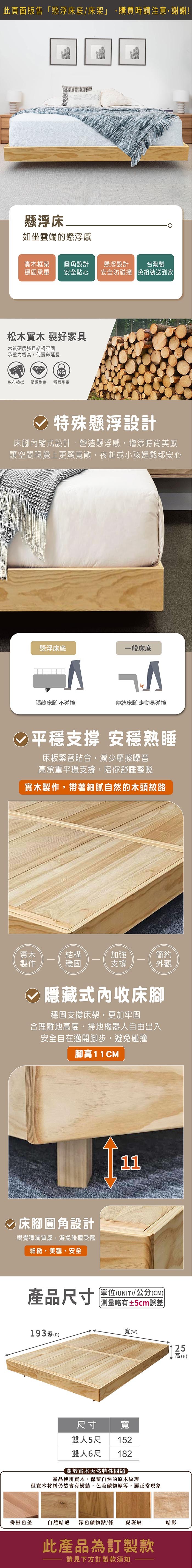 此頁面販售「懸浮床底/床架」,購買時請注意,謝謝!懸浮床如坐雲端的懸浮感實木框架 圓角設計穩固承重 安全貼心懸浮設計台灣製安全防碰撞免組裝送到家松木實木 製好家具木質硬度強且結構牢固承重力極高,使壽命延長KG乾布擦拭 堅硬耐磨穩固承重√ 特殊懸浮設計床腳內縮式設計,營造懸浮感,增添時尚美感讓空間視覺上更顯寬敞,夜起或小孩嬉戲都安心懸浮床底一般床底隱藏床腳 不碰撞傳統床腳 走動易碰撞平穩支撐 安穩熟睡床板緊密貼合,減少摩擦噪音高承重平穩支撐,陪你舒睡整晚實木製作,帶著細膩自然的木頭紋路實木結構加強簡約製作穩固支撐外觀隱藏式內收床腳穩固支撐床架,更加牢固合理離地高度,掃地機器人自由出入安全自在邁開腳步,避免碰撞腳高11CM床腳圓角設計視覺穩潤質感,避免碰撞受傷細緻美觀安全產品尺寸11單位(UNIT/公分(CM))略有±5cm誤差寬()25高(W)尺寸雙人5尺寬152雙人6尺182193深(D)關於實木天然特性問題產品使用實木,保留自然的原木紋理但實木材料仍然會有樹結、色差礦物線等,屬正常現象拼板色差自然結疤深色礦物點/條 虎斑紋結影此產品為訂製款請見下方訂製款須知