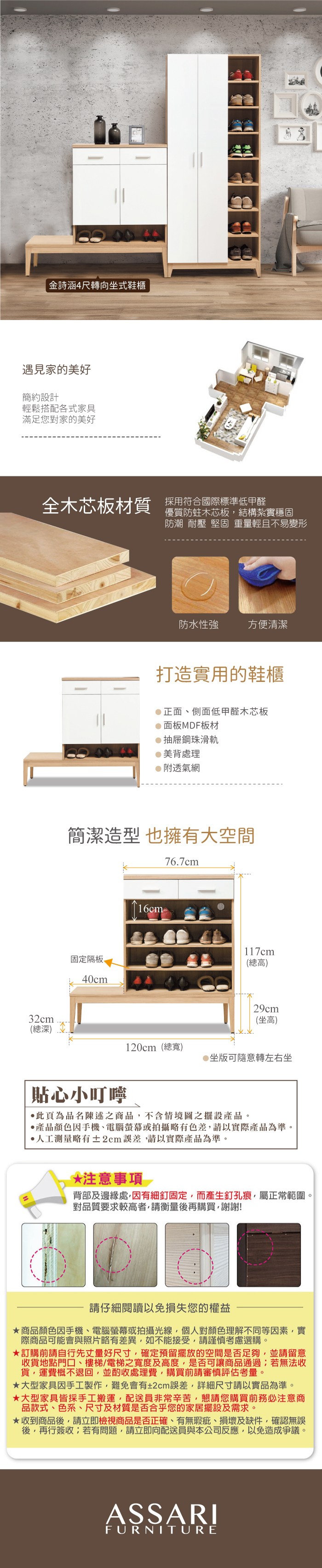 金詩涵4尺轉向坐式鞋櫃遇見家的美好簡約設計輕鬆搭配各式家具滿足您對家的美好全木芯板材質採用符合國際標準低甲醛優質防蛀木芯板結構紮實穩固防潮 耐壓 堅固 重量輕且不易變形防水性強方便清潔打造實用的鞋櫃正面側面低甲醛木芯板面板MDF板材抽屜鋼珠滑軌美背處理附透氣網簡潔造型也擁有大空間76.7cm固定隔板40cm16cm-117cm(總高)32cm29cm(坐高)(總深)120cm(總寬)坐版可隨意轉左右坐貼心小叮嚀此為品名陳述之商品,不含情境圖之擺設產品。產品顏色手機、電腦螢幕或拍攝略有色差,請以實際產品為準。人工測量略有±2cm誤差,請以實際產品為準。*注意事項背部及邊緣處,因有細釘固定,而產生釘孔痕,屬正常範圍。對品質要求較高者,請衡量後再購買,謝謝!請仔細閱讀以免損失您的權益商品顏色因手機、電腦螢幕或拍攝光線,個人對顏色理解不同等因素,實際商品可能會與照片略有差異,如不能接受,請謹慎考慮選購。訂購前請自行先丈量好尺寸,確定預留擺放的空間是否足夠,並請留意收貨地點門口、樓梯、電梯之寬度及高度,是否可讓商品通過;若無法收貨,運費概不退回,並酌收處理費,購買前請審慎評估考量。大型家具因手工製作,難免會有±2cm誤差,詳細尺寸請以實品為準。大型家具皆採手工搬運,配送員非常辛苦,懇請您購買前務必注意商品款式、色系、尺寸及材質是否合乎您的家居擺設及需求。收到商品後,請立即檢視商品是否正確、有無瑕疵、損壞及缺件,確認無誤後,再行簽收;若有問題,請立即向配送員與本公司反應,以免造成爭議。ASSARIFURNITURE