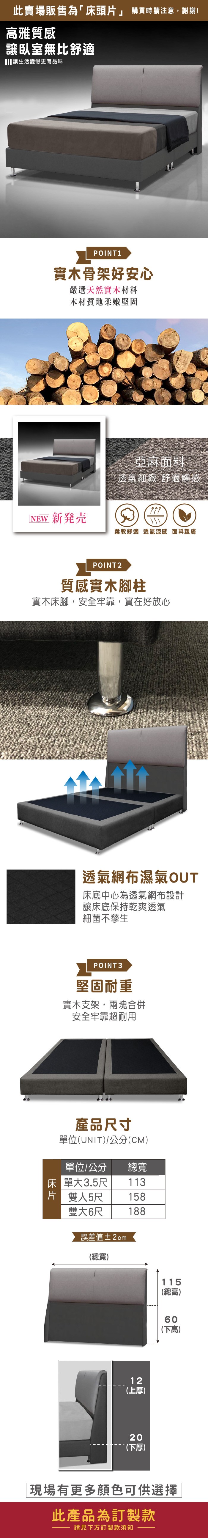 此賣場販售為「頭片」 購買時請注意,謝謝!高雅質感讓臥室無比舒適讓生活變得更有品味POINT 1實木骨架好安心嚴選天然實木材料木材質地柔嫩堅固亞麻面料透氣細緻 舒適觸感[ 新発売柔軟舒適透氣涼感 面料親膚POINT2質感實木腳柱實木床腳,安全牢靠,實在好放心透氣網布濕氣OUT床底中心為透氣網布設計讓床底保持乾爽透氣細菌不孳生POINT3堅固耐重實木支架,兩塊合併安全牢靠超耐用產品寸單位(UNIT/公分(CM)單位/公分 總寬床 單大3.5尺113片 雙人5尺158雙大6尺188誤差值±2cm(總寬)12(上厚)20(下厚)115(總高)60(下高)現場有更多顏色可供選擇此產品為訂製款請見下方訂製款須知