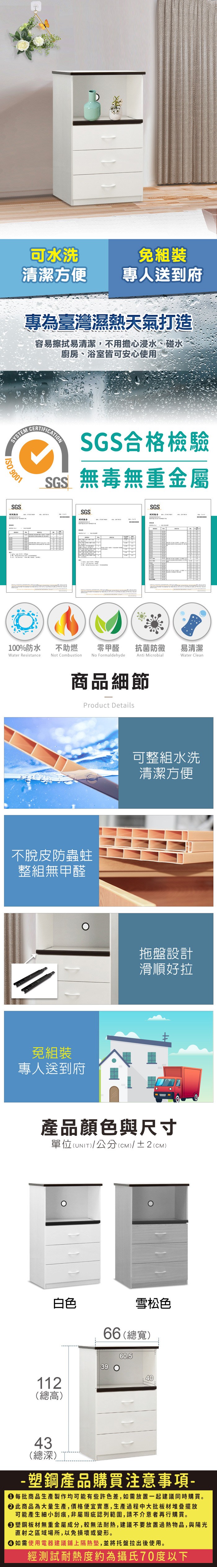 可水洗免組裝清潔方便專人送到府專為臺灣濕熱天氣打造容易擦拭易清潔不擔心浸水、碰水廚房、浴室皆可安心使用SYSEM 9001SGSERTIFICATINSGS合格檢驗SGS無毒無重金屬SGSSGS測試報告,用C100%防水Water Resistance不助燃Not Combustion零甲醛抗菌防黴易清潔No FormaldehydeAnti MicrobialWater Clean商品細節Product Details不脫皮防蟲蛀整組無甲醛免組裝專人送到府可整組水洗清潔方便拖盤設計滑順好拉產品顏色與尺寸單位(UNIT)/公分(cm)/±2(CM)白色雪松色66 (總寬)39 O60.540112(總高)43(總深)T-塑鋼產品購買注意事項- 每批商品生產製作均可能有些許色差,如需放置一起建議同時購買。 此商品為大量生產,價格便宜實惠,生產過程中大批板材堆疊擺放可能產生細小刮痕,非屬瑕疵認列範圍,請不介意者再行購買。塑鋼板材無重金屬成分,較無法耐熱,建議不要放置過熱物品,與陽光直射之區域場所,以免損壞或變形。 如需使用電器建議鋪上隔熱墊,並將托盤拉出後使用。經測試耐熱度約為攝氏70度以下