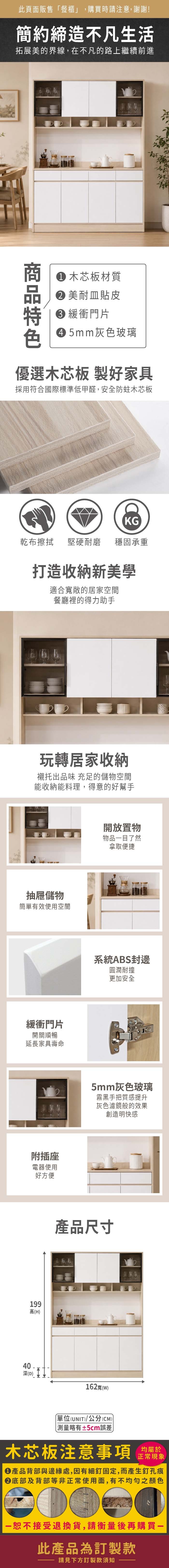 此頁面販售餐櫃」,購買時請注意,謝謝!簡約締造不凡生活拓展美的界線,在不凡的路上繼續前進 木芯板材質 美耐皿貼皮 緩衝門片 5mm灰色玻璃優選木芯板 製好家具採用符合國際標準低甲醛,安全防蛀木芯板KG乾布擦拭堅硬耐磨 穩固承重打造收納新美學適合寬敞的居家空間餐廳裡的得力助手玩轉居家收納襯托出品味 充足的儲物空間能收納能料理,得意的好幫手抽屜儲物簡單有效使用空間緩衝門片開關順暢延長家具壽命附插座電器使用199高(H)好方便開放置物物品目了然拿取便捷系統ABS封邊圓潤耐撞更加安全5mm灰色玻璃霧黑手把質感提升灰色濾鏡般的效果創造明快感產品尺寸16240寬(W)深(D)單位(UNIT)/公分(CM))略有±5cm誤差木芯板注意事項均屬於正常現象產品背部與邊緣處,因有細釘固定,而產生釘孔痕底部及背部等非正常使用面,有不均勻之顏色「恕不接受退換貨,請衡量後再購買一此產品為訂製款請見下方訂製款須知