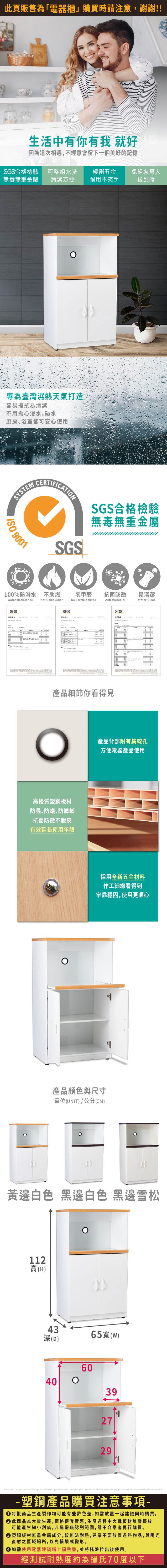 生活中有你有我 就好因為這次相遇,不經意會留下一個美好的記憶SGS合格檢驗無毒無重金屬可整組水洗清潔方便緩衝五金免組裝專人耐用不夾手送到府專為臺灣濕熱天氣打造容易擦拭易清潔不用擔心浸水、碰水廚房、浴室皆可安心使用SYSTEM 9001SGSSGS合格檢驗無毒無重金屬100%防潑水 不助燃Water ResistanceSGSNot CombustionSGS測試報告零甲醛抗菌防黴 易清潔No FormaldehydeAnti MicrobialSGSWater Clean產品細節你看得見高優質塑鋼板材防蟲、防蟻防蟑螂抗菌防黴不脫皮有效延長使用年限產品背部附有集線孔方便電器產品使用採用全新五金材料作工細緻看得到牢靠穩固,使用更順心產品顏色與尺寸單位(UNIT)/公分(CM)黃邊白色 黑邊白色 黑邊雪松112高(H)4365()深(D)6040392729<a href=