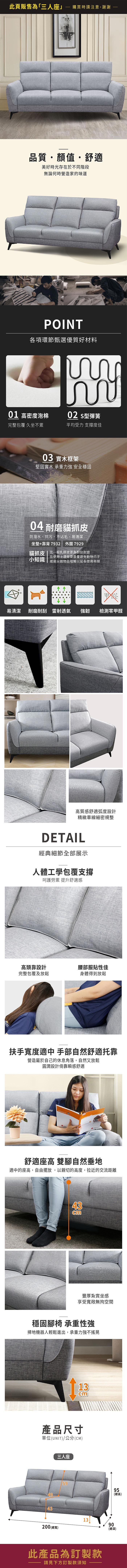 此頁販售為「三人座」購買時請注意,謝謝品質顏值・舒適美好時光存在於不同階段無論何時營造家的味道POINT各項環節甄選優質好材料02 型彈簧01 高密度泡棉完整包覆 久坐不累平均受力 支撐度佳03 實木框架堅固實木 承重力強 安全穩固04 耐磨貓抓皮防潑水、抗污、不沾毛、易清潔坐墊+靠背7932 外圍7929貓抓皮  比一般乳膠皮更為耐刮耐磨在使用上還是要盡量避免動物爪子小知識或是尖銳物品碰觸以延長使用年限易清潔 耐磨耐刮 雷射透氣強韌檢測零甲醛高質感舒適弧度設計精緻車線細密規整DETAIL經典細節全部展示人體工學包覆支撐呵護勞累 提升舒適感高頭靠設計腰部服貼性佳完整包覆及放鬆身體得到放鬆扶手寬度適中 手部自然舒適靠營造屬於自己的休息角落,自然又放鬆圓潤設計倚靠瞬感舒適U舒適座高 雙腳自然垂地適中的座高,自由擺放,以親切的高度,拉近的交流距離43豐厚紮實坐感享受寬敞無拘空間穩固腳椅 承重性強掃地機器人輕鬆進出,承重力強不搖晃13產品尺寸單位(UNIT)/公分(CM)43三人座5995(總高)1390200 (總寬)(總深)此產品為訂製款請見下方訂製款須知