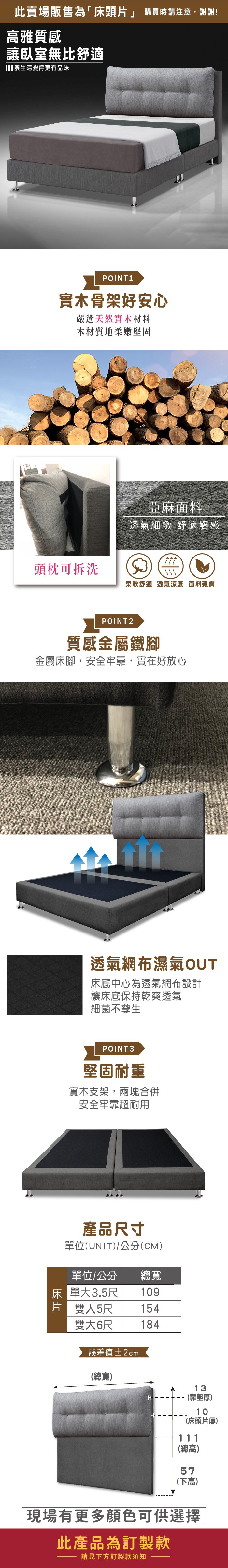 此賣場販售為床頭片」 購買時請注意,謝謝!雅質感讓臥室無比舒適讓生活變得更有品味POINT 1實木骨架好安心嚴選天然實木材料木材質地柔嫩堅固亞麻面料透氣細緻 舒適觸感頭枕可拆洗柔軟舒適透氣涼感 面料親膚POINT2質感金屬鐵腳金屬床腳,安全牢靠,實在好放心透氣網布濕氣OUT床底中心為透氣網布設計讓床底保持乾爽透氣細菌不孳生POINT3堅固耐重實木支架,兩塊合併安全牢靠超耐用產品尺寸單位(UNIT/公分(CM)單位/公分 總寬床 單大3.5尺109片 雙人5尺雙大6尺154184誤差值±2cm(總寬)H13(靠墊厚)10(床頭片厚)111(總高)57(下高)「現場有更多顏色可供選擇|此產品為訂製款請見下方訂製款須知
