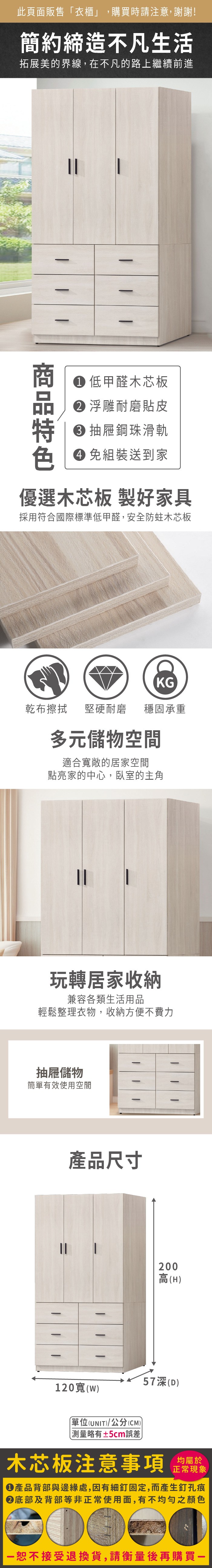 此頁面販售「衣櫃」,購買時請注意,謝謝!簡約締造不凡生活拓展美的界線,在不凡的路上繼續前進 低甲醛木芯板 浮雕耐磨貼皮 抽屜鋼珠滑軌色 免組裝送到家優選木芯板 製好家具採用符合國際標準低甲醛,安全防蛀木芯板KG乾布擦拭堅硬耐磨 穩固承重多元儲物空間適合敞的居家空間點亮家的中心,臥室的主角玩轉居家收納兼容各類生活用品輕鬆整理衣物,收納方便不費力抽屜儲物簡單有效使用空間產品尺寸2高(H57深(D)120寬()單位(UNIT)/公分(CM)測量±5cm誤差木芯板注意事項均屬於正常現象產品背部與邊緣處,因有細釘固定,而產生釘孔痕底部及背部等非正常使用面,有不均勻之顏色00恕不接受退換貨,請衡量後再購買一