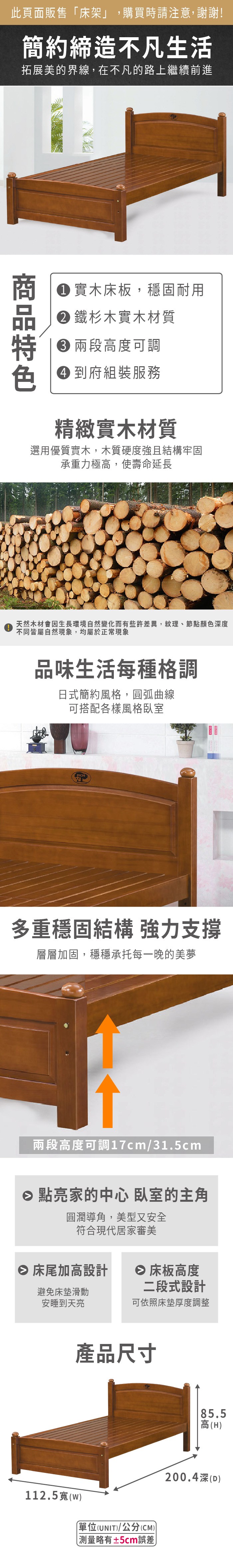 此頁面販售床架」,購買時請注意,謝謝!簡約締造不凡生活拓展美的界線,在不凡的路上繼續前進 實木床板,穩固耐用 鐵杉木實木材質 高度可調 到府組裝服務精緻實木材質選用優質實木,木質硬度強且結構牢固承重力極高,使壽命延長天然木材會因生長環境自然變化而有些許差異,紋理、節點顏色深度不同皆屬自然現象,均屬於正常現象品味生活每種格調日式簡約風格,圓弧曲線可搭配各樣風格臥室多重穩固結構 強力支撐層層加固,穩穩承托每一晚的美夢兩段高度可調17cm/31.5cm 點亮家的中心 臥室的主角圓潤導角,美型又安全符合現代居家審美 床尾加高設計 床板高度避免床墊滑動安睡到天亮二段式設計可依照床墊厚度調整產品尺寸112.5(w「(UNIT)/公分(CM)) 測量略有±5cm誤差85.5高(H)200.4深()