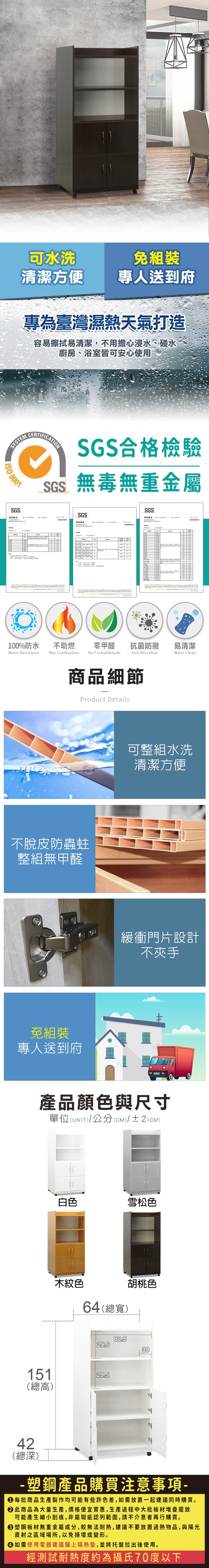 可水洗清潔方便免組裝專人送到府專為臺灣濕熱天氣打造容易擦拭易清潔,不用擔心浸水、碰水廚房、浴室皆可安心使用SYSTEM 9001SGS報告CERTIFICATIONSGS合格檢驗SGS無毒無重金屬SGSSGS測試報告100%防水Water Resistance不助燃Not Combustion零甲醛抗菌防黴易清潔Anti MicrobialWater CleanNo Formaldehyde商品細節Product Details不脫皮防蟲蛀整組無甲醛免組裝專人送到府可整組水洗清潔方便緩衝門片設計不夾手產品顏色與尺寸單位(UNIT)/公分(CM)/±2(CM)白色雪松色木紋色64(總寬)胡桃色60.529.53915129.5(總高)42(總深)- 塑鋼產品購買注意事項- 每批商品生產製作均可能有些許色差,如需放置一起建議同時購買。 此商品為大量生產,價格便宜實惠,生產過程中大批板材堆疊擺放可能產生細小刮痕,非屬瑕疵認列範圍,請不介意者再行購買。塑鋼板材無重金屬成分,較無法耐熱,建議不要放置過熱物品,與陽光直射之區域場所,以免損壞或變形。 如需使用電器建議鋪上隔熱墊,並將托盤拉出後使用。經測試耐熱度約為攝氏70度以下