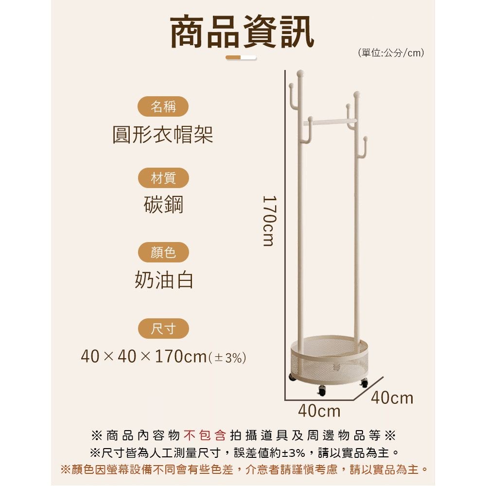 商品資訊(單位:公分/cm)名稱圓形衣帽架材質碳鋼顏色奶油白尺寸4040×170cm(3%)170cm40cm40cm※商品內容物不包含拍攝道具及周邊物品等※※尺寸皆為人工測量尺寸,誤差約±3%,請以實品為主。※顏色因螢幕設備不同會有些色差,介意者請謹慎考慮,請以實品為主。