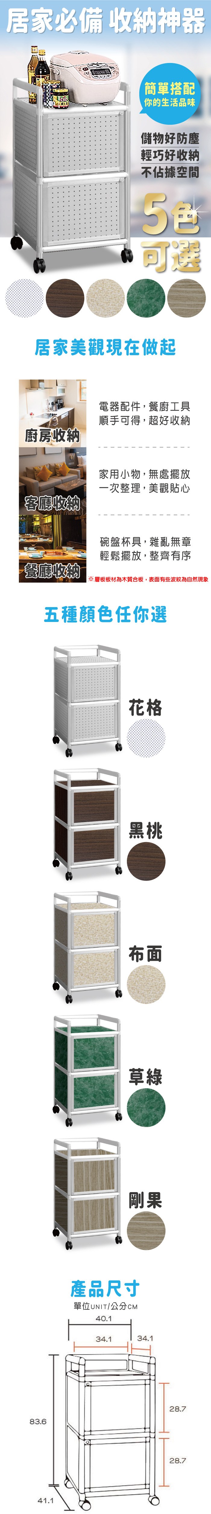 居家必備 收納神器簡單搭配你的生活品味儲物好防塵輕巧好收納不佔據空間可選居家美觀現在做起廚房收納客廳收納電器配件,餐廚工具順手可得,超好收納家用小物,無處擺放一次整理,美觀貼心碗盤杯具,雜亂無章輕鬆擺放,整齊有序餐廳收納※層板板材為木質合板,表面有些波紋為自然現象五種顏色任你選花格黑桃布面草綠剛果產品尺寸單位UNIT/公分40.134.134.183.628.741.128.7