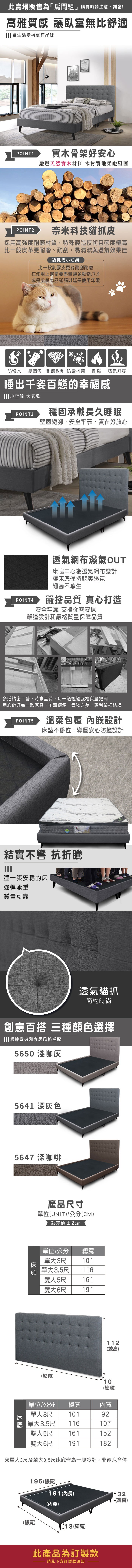 此賣場販售為「房間組」購買時請注意,謝謝!高雅質感 讓臥室無比舒適讓生活變得更有品味PINT1實木骨架好安心嚴選天然實木材料 木材質地柔嫩堅固POINT2奈米科技貓抓皮採用高強度耐磨材質,特殊製造技術且密度極高比一般皮革更耐磨、耐刮,易清潔與透氣效果佳貓抓皮小知識比一般乳膠皮更為耐刮耐磨在使用上還是要盡量避免動物爪子或是尖銳物品碰觸以延長使用年限防潑水易清潔 耐磨耐刮 防霉抗菌耐燃 透氣舒爽睡出千姿百態的幸福感 小空間 大氣場POINT3穩固承載長久睡眠堅固鐵,安全牢靠,實在好放心POINT4透氣網布濕氣OUT床中心為透氣網布設計讓床底保持乾爽透氣細菌不孳生嚴控品質 真心打造安全牢靠 從容安穩嚴謹設計和嚴格質量保障品質多道精密工藝,苛求品質,每一道經過嚴格質量把關用心做好每一款家具,工藝傳承,實物之美,專利架框結構POINT5溫柔包覆 內嵌設計床墊不移位,導圓安心防撞設計結實不響 抗折騰睡一張安穩的床強悍承重質量可靠O透氣貓抓簡約時尚創意百搭 三種顏色選擇根據喜好和家居風格搭配5650 淺咖5641 深灰色5647 深咖啡產品尺寸(UNIT)/公分(CM)誤差值±2cm單位/公分 總單大3尺頭 單大3.5尺101116雙人5尺 161雙大6尺 191(總)112(總高)10(總深)單位/公分 總寬內寬床單大3尺 10192底 單大3.5尺116107雙人5尺 161152雙大6尺 191182※單人3尺及單大3.5尺床底皆為一塊設計,非兩塊合併195(總長)191(內長)32(總高)(內寬)(總寬)(腳高)此產品為訂製款請見下方訂製款須知