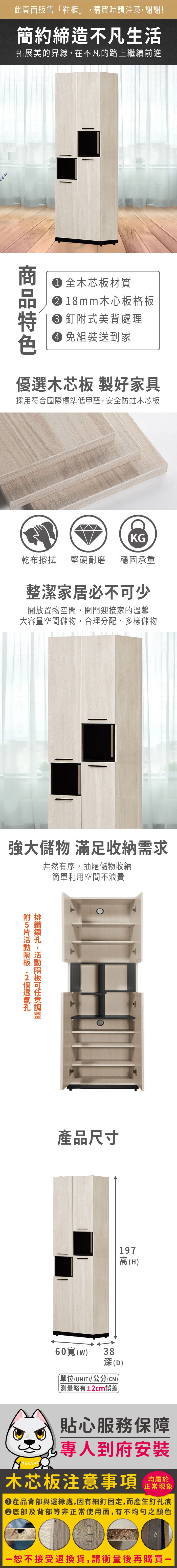 此頁面販售鞋櫃」購買時請注意,謝謝!簡約締造不凡生活拓展美的界線,在不凡的路上繼續前進 全木芯板材質 18mm木心板格板 釘式美背處理 組裝送到家優選木芯板 製好家具採用符合國際標準低甲醛,安全防蛀木芯板KG乾布擦拭堅硬耐磨 穩固承重整潔家居必不少開放置物空間,開門迎接家的溫馨大容量空間儲物,合理分配,多樣儲物強大儲物 滿足收納需求井然有序,抽屜儲物收納簡單利用空間不浪費附,可產品尺寸197高(H60()38深(D)單位(UNIT)/公分(CM))測量略有±2cm誤差貼心服務保障專人到府安裝木芯板注意事項正常現象產品背部與邊緣處,因有細釘固定,而產生釘孔痕底部及背部等非正常使用面,有不均勻之顏色「恕不接受退換貨,請衡量後再購買