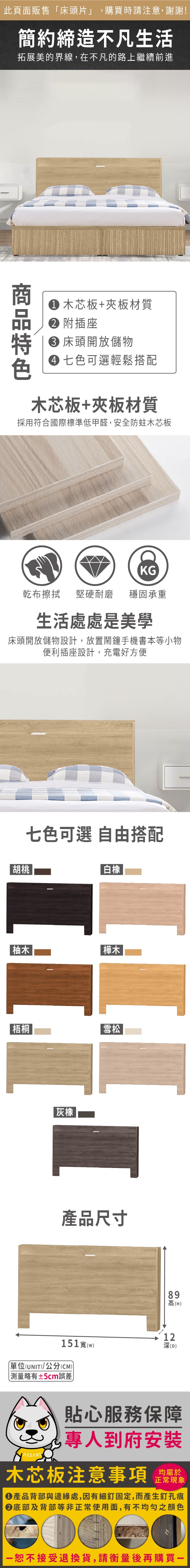 此頁面販售床頭片」,購買時請注意,謝謝!簡約締造不凡生活拓展美的界線,在不凡的路上繼續前進 木芯板+夾板材質 附插座 床頭開放儲物 七色可選輕鬆搭配木芯板+夾板材質採用符合國際標準低甲醛,安全防蛀木芯板KG乾布擦拭堅硬耐磨穩固承重生活處處是美學床頭開放儲物設計,放置鬧鐘手機書本等小物便利插座設計,充電好方便胡桃七色可選 自由搭配白橡柚木樺木梧桐灰橡|雪松產品尺寸51(w)「(UNIT)/公分(CM))略有±5cm誤差89高(H)11深(D)2 貼心服務保障專人到府安裝木芯板注意事項均屬於正常現象●產品背部與邊緣處,因有細釘固定,而產生釘孔痕底部及背部等非正常使用面,有不均勻之顏色恕不接受退換貨,請衡量後再購買一