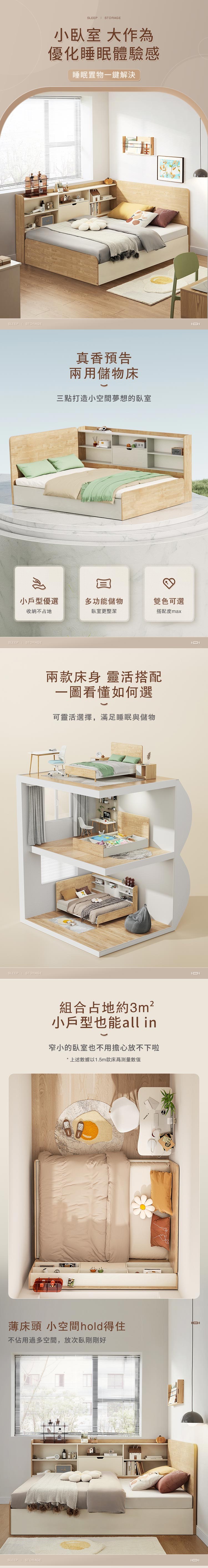 SLEEP STORAGESLEEP STORAGE小臥室 大作優化睡眠體驗感睡眠置物一鍵解決真香預告兩用儲物床三點打造小空間夢想的臥室小戶型優選多功能儲物雙色可選收納不占地臥室更整潔搭配度maxSLEEP STORAGESLEEP STORAGE兩款床身 靈活搭配一圖看懂如何選可靈活選擇,滿足睡眠與儲物組合占地約3m²小戶型也能all in窄小的臥室也不用擔心放不下啦*上述數據以1.5m款床為測量數值薄床頭 小空間hold得住不佔用過多空間,放次臥剛剛好SLEEP  STORAGE