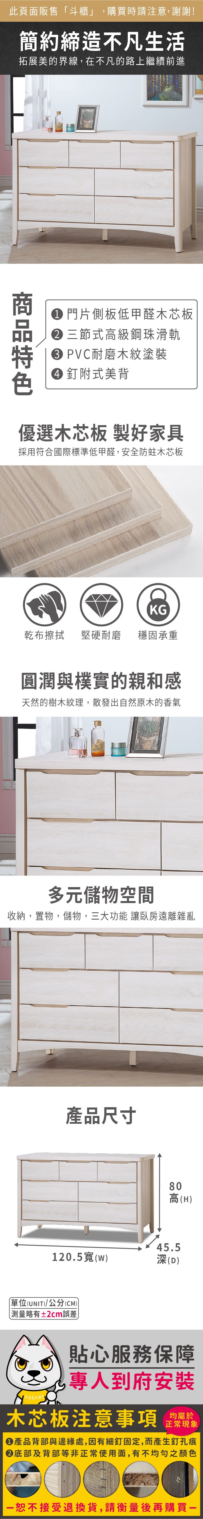 此頁面販售「斗櫃」,購買時請注意,謝謝!簡約締造不凡生活拓展美的界線,在不凡的路上繼續前進 門片側板低甲醛木芯板三節式級鋼珠滑軌 PVC耐磨木紋塗裝 附式美背優選木芯板 製好家具採用符合國際標準低甲醛,安全防蛀木芯板KG乾布擦拭堅硬耐磨 穩固承重圓潤與樸實的親和感天然的樹木紋理,散發出自然原木的香氣多元儲物空間收納,置物,儲物,三大功能 臥房遠離雜亂產品尺寸高(H)高45.5120.5(w)深(D)單位(UNIT)/公分(CM)測量略有±2cm誤差貼心服務保障專人到府安裝木芯板注意事項均屬於正常現象產品背部與邊緣處,因有細釘固定,而產生釘孔痕底部及背部等非正常使用面,有不均勻之顏色恕不接受退換貨,請衡量後再購買一