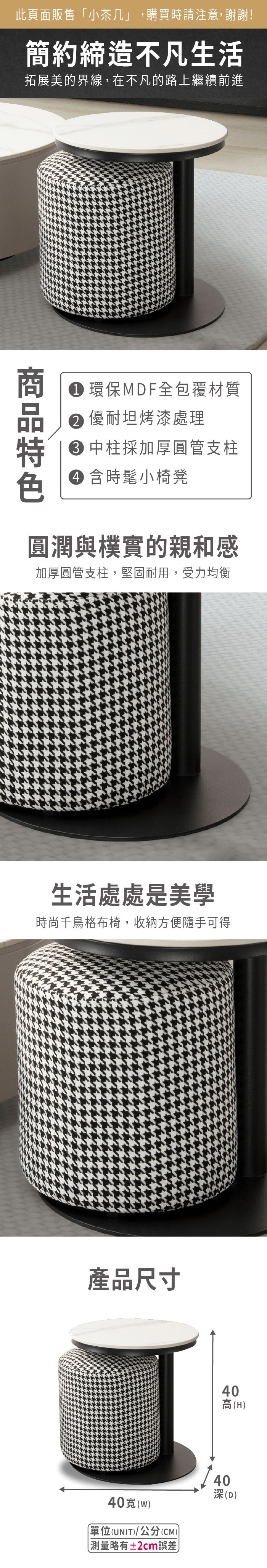 此頁面販售「小茶几」,購買時請注意,謝謝!簡約締造不凡生活拓展美的界線,在不凡的路上繼續前進 環保MDF全包覆材質 優坦烤漆處理 中柱採加厚圓管支柱 含時髦小椅凳圓潤與樸實的親和感加厚圓管支柱,堅固耐用,受力均衡生活處處是美學時尚千鳥格布椅,收納方便隨手可得產品尺寸40寬(w)單位(UNIT)/公分(CM)測量略有±2cm誤差40高(H)40深(D)