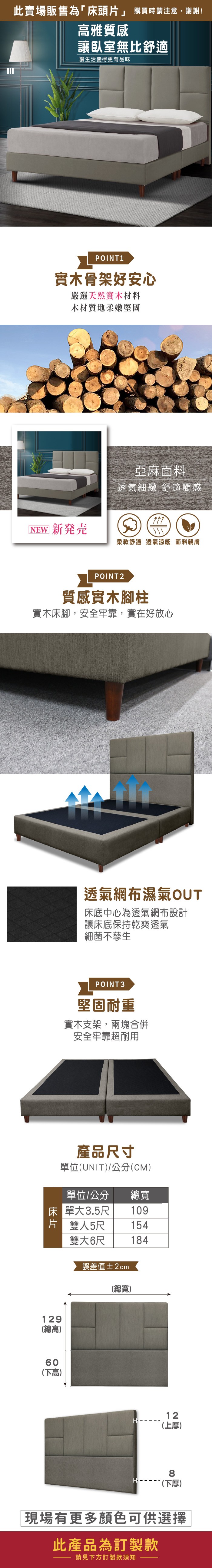 此賣場販售為「床頭」 購買時請注意,謝謝!雅質感讓臥室無比舒適讓生活變得更有品味POINT1實木骨架好安心嚴選天然實木材料木材質地柔嫩堅固亞麻面料透氣細緻 舒適觸感[NEW 新発売柔軟舒適透氣涼感 面料親膚POINT2質感實木腳柱實木床腳,安全牢靠,實在好放心透氣網布濕氣OUT床底中心為透氣網布設計讓床底保持乾爽透氣細菌不孳生POINT3堅固耐重實木支架,兩塊合併安全牢靠超耐用產品尺寸單位(UNIT/公分(CM)單位/公分 總寬床單大3.5尺109片 雙人5尺雙大6尺154184誤差值±2cm129(總高)60(下高)(總寬)12(上厚)8 (下厚)現場有更多顏色可供選擇此產品為訂製款請見下方訂製款須知