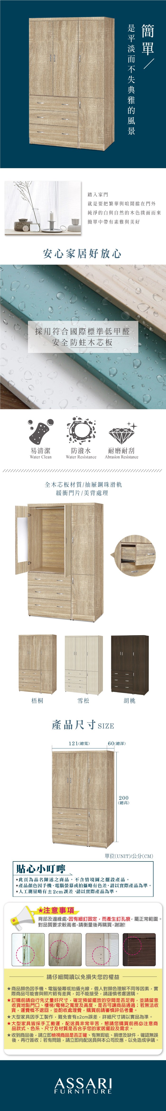 踏入家門簡就是要把繁華與喧鬧擋在門外純淨的白與自然的木色撲面而來簡單中帶有素雅與美好安心家居好放心採用符合國際標準低甲醛安全防蛀木芯板易清潔防潑水 耐磨耐刮Water CleanWater Resistance Abrasion Resistance全木芯板材質抽屜鋼珠滑軌緩衝門片/美背處理梧桐雪松胡桃產品尺寸SIZE121(總寬)60(總深)貼心小叮嚀200(總高)單位(UNIT)/(CM)此為品名陳述之商品不含情境圖之擺設產品。產品顏色手機、電腦螢幕或拍攝略有色差,請以實際產品為準。人工測量略有±2cm誤差,請以實際產品為準。*注意事項背部及邊緣處,因有細釘固定,而產生釘孔痕,屬正常範圍。對品質要求較高者,請衡量再購買,謝謝!請仔細閱讀以免損失您的權益商品顏色因手機、電腦螢幕或拍攝光線,個人對顏色理解不同等因素,實際商品可能會與照片略有差異,如不能接受,請謹慎考慮選購。訂購前請自行先丈量好尺寸,確定預留擺放的空間是否足夠,並請留意收貨地點門口、樓梯/電梯之寬度及高度,是否可讓商品通過若無法收貨,運費概不退回,並酌收處理費,購買前請審慎評估考量。大型家具因手工製作,難免會有±2cm誤差,詳細尺寸請以實品為準。★大型家具皆採手工搬運,配送員非常辛苦,懇請您購買前務必注意商品款式、色系、尺寸及材質是否合乎您的家居擺設及需求。★收到商品後,請立即檢視商品是否正確、有無瑕疵、損壞及缺件,確認無誤後,再行簽收;若有問題,請立即向配送員與本公司反應,以免造成爭議。ASSARIFURNITURE