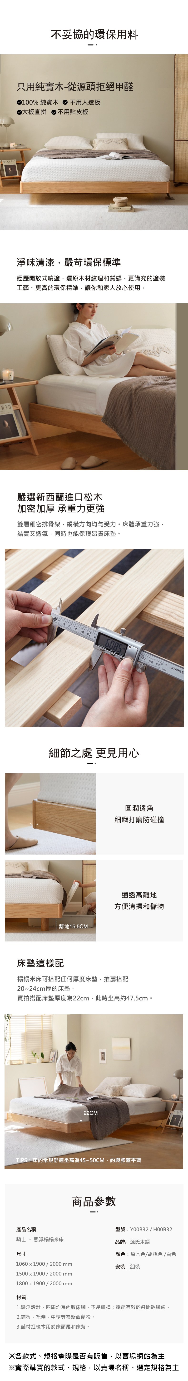 不妥協的環保用料只用純-從源頭拒絕甲醛100% 純實木 不用人造板大板直拼 不用貼皮板EREAL:淨味清漆嚴苛環保標準經歷開放式噴塗還原木材紋理和質感,更講究的塗裝工藝、更高的環保標準,讓你和家人放心使用。嚴選新西蘭進口松木加密加厚 承重力更強雙層細密排骨架,縱橫方向均勻受力。床體承重力強,結實又透氣,同時也能保護昂貴床墊。10 30 40 50   C 140細節之處 更見用心離地15.5CM150STAINLE圓潤邊角細緻打磨防碰撞通透高離地方便清掃和儲物床墊這樣配榻榻米床可搭配任何厚度床墊,推薦搭配20~24cm厚的床墊。實拍搭配床墊厚度為22cm,此時坐高約47.5cm。22CMTIPS:床的常規舒適坐高為45~50CM,約與膝蓋平齊商品參數產品名稱:型號:Y00B32 / HOOB32騎士  懸浮榻榻米床品牌:源氏木尺寸:顏色:原木色/胡桃色/白色1060x1900/2000mm1500x1900/2000mm1800x1900/2000mm安裝:組裝材質:1.懸浮設計,四周均為內收床腳,不易碰撞;還能有效的避開踢腳線。2.鋪板、托條、中槓等為新西蘭松。3.輔材紅橡木用於床頭尾和床幫。※各款式、規格實際是否有販售,以賣場網站為主※實際購買的款式、規格,以賣場名稱、選定規格為主