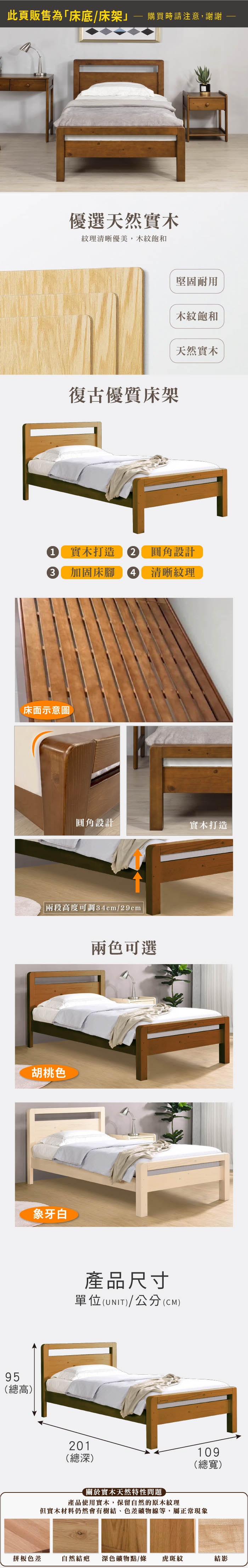 95(總高)此頁販售為「床底/床架購買時請注意,謝謝優選天然實木紋理清晰優美,木紋飽和復古優質床架堅固耐用木紋飽和天然實木1 實木打造 圓角設計3 加固床腳 4 清晰紋理圓角設計實木打造兩段高度可調34cm/29cm胡桃色象牙白兩色可選產品尺寸單位(UNIT)/公分(CM)201(總深)關於實木天然特性問題產品使用實木,保留自然的原木紋理109(總寬)但實木材料仍然會有樹結、色差礦物線等,屬正常現象拼板色差自然結疤 深色礦物點/條虎斑紋結影